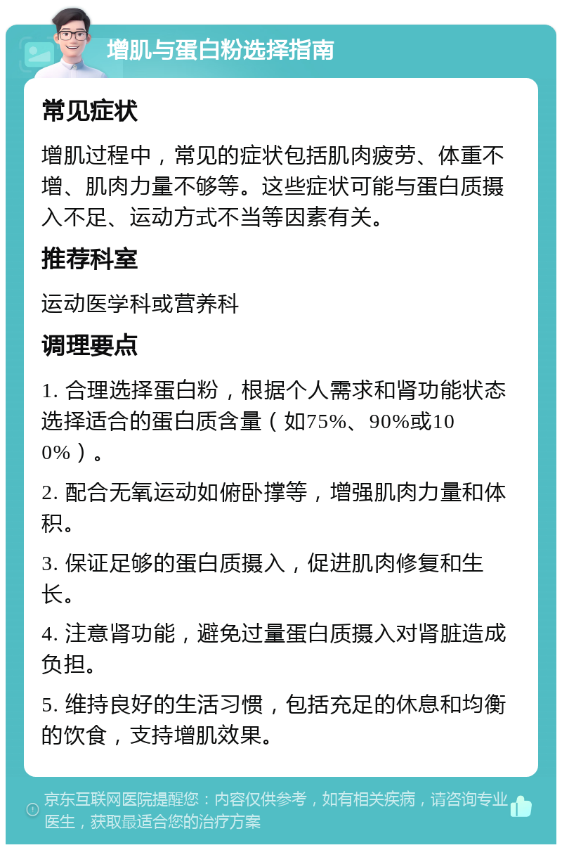 增肌与蛋白粉选择指南 常见症状 增肌过程中，常见的症状包括肌肉疲劳、体重不增、肌肉力量不够等。这些症状可能与蛋白质摄入不足、运动方式不当等因素有关。 推荐科室 运动医学科或营养科 调理要点 1. 合理选择蛋白粉，根据个人需求和肾功能状态选择适合的蛋白质含量（如75%、90%或100%）。 2. 配合无氧运动如俯卧撑等，增强肌肉力量和体积。 3. 保证足够的蛋白质摄入，促进肌肉修复和生长。 4. 注意肾功能，避免过量蛋白质摄入对肾脏造成负担。 5. 维持良好的生活习惯，包括充足的休息和均衡的饮食，支持增肌效果。