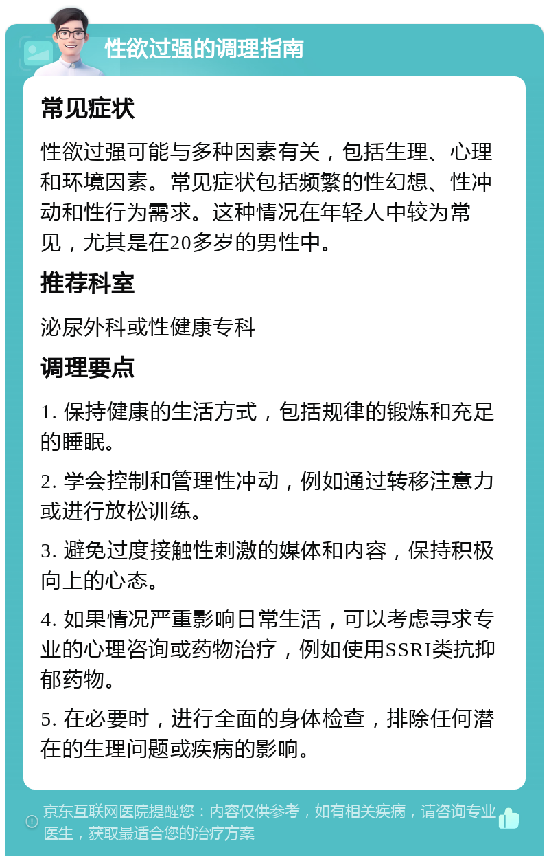 性欲过强的调理指南 常见症状 性欲过强可能与多种因素有关，包括生理、心理和环境因素。常见症状包括频繁的性幻想、性冲动和性行为需求。这种情况在年轻人中较为常见，尤其是在20多岁的男性中。 推荐科室 泌尿外科或性健康专科 调理要点 1. 保持健康的生活方式，包括规律的锻炼和充足的睡眠。 2. 学会控制和管理性冲动，例如通过转移注意力或进行放松训练。 3. 避免过度接触性刺激的媒体和内容，保持积极向上的心态。 4. 如果情况严重影响日常生活，可以考虑寻求专业的心理咨询或药物治疗，例如使用SSRI类抗抑郁药物。 5. 在必要时，进行全面的身体检查，排除任何潜在的生理问题或疾病的影响。