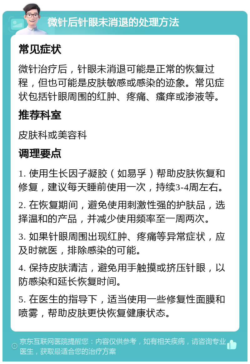 微针后针眼未消退的处理方法 常见症状 微针治疗后，针眼未消退可能是正常的恢复过程，但也可能是皮肤敏感或感染的迹象。常见症状包括针眼周围的红肿、疼痛、瘙痒或渗液等。 推荐科室 皮肤科或美容科 调理要点 1. 使用生长因子凝胶（如易孚）帮助皮肤恢复和修复，建议每天睡前使用一次，持续3-4周左右。 2. 在恢复期间，避免使用刺激性强的护肤品，选择温和的产品，并减少使用频率至一周两次。 3. 如果针眼周围出现红肿、疼痛等异常症状，应及时就医，排除感染的可能。 4. 保持皮肤清洁，避免用手触摸或挤压针眼，以防感染和延长恢复时间。 5. 在医生的指导下，适当使用一些修复性面膜和喷雾，帮助皮肤更快恢复健康状态。