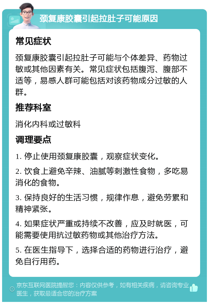 颈复康胶囊引起拉肚子可能原因 常见症状 颈复康胶囊引起拉肚子可能与个体差异、药物过敏或其他因素有关。常见症状包括腹泻、腹部不适等，易感人群可能包括对该药物成分过敏的人群。 推荐科室 消化内科或过敏科 调理要点 1. 停止使用颈复康胶囊，观察症状变化。 2. 饮食上避免辛辣、油腻等刺激性食物，多吃易消化的食物。 3. 保持良好的生活习惯，规律作息，避免劳累和精神紧张。 4. 如果症状严重或持续不改善，应及时就医，可能需要使用抗过敏药物或其他治疗方法。 5. 在医生指导下，选择合适的药物进行治疗，避免自行用药。