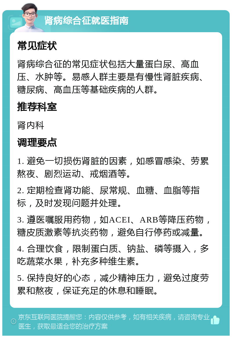 肾病综合征就医指南 常见症状 肾病综合征的常见症状包括大量蛋白尿、高血压、水肿等。易感人群主要是有慢性肾脏疾病、糖尿病、高血压等基础疾病的人群。 推荐科室 肾内科 调理要点 1. 避免一切损伤肾脏的因素，如感冒感染、劳累熬夜、剧烈运动、戒烟酒等。 2. 定期检查肾功能、尿常规、血糖、血脂等指标，及时发现问题并处理。 3. 遵医嘱服用药物，如ACEI、ARB等降压药物，糖皮质激素等抗炎药物，避免自行停药或减量。 4. 合理饮食，限制蛋白质、钠盐、磷等摄入，多吃蔬菜水果，补充多种维生素。 5. 保持良好的心态，减少精神压力，避免过度劳累和熬夜，保证充足的休息和睡眠。