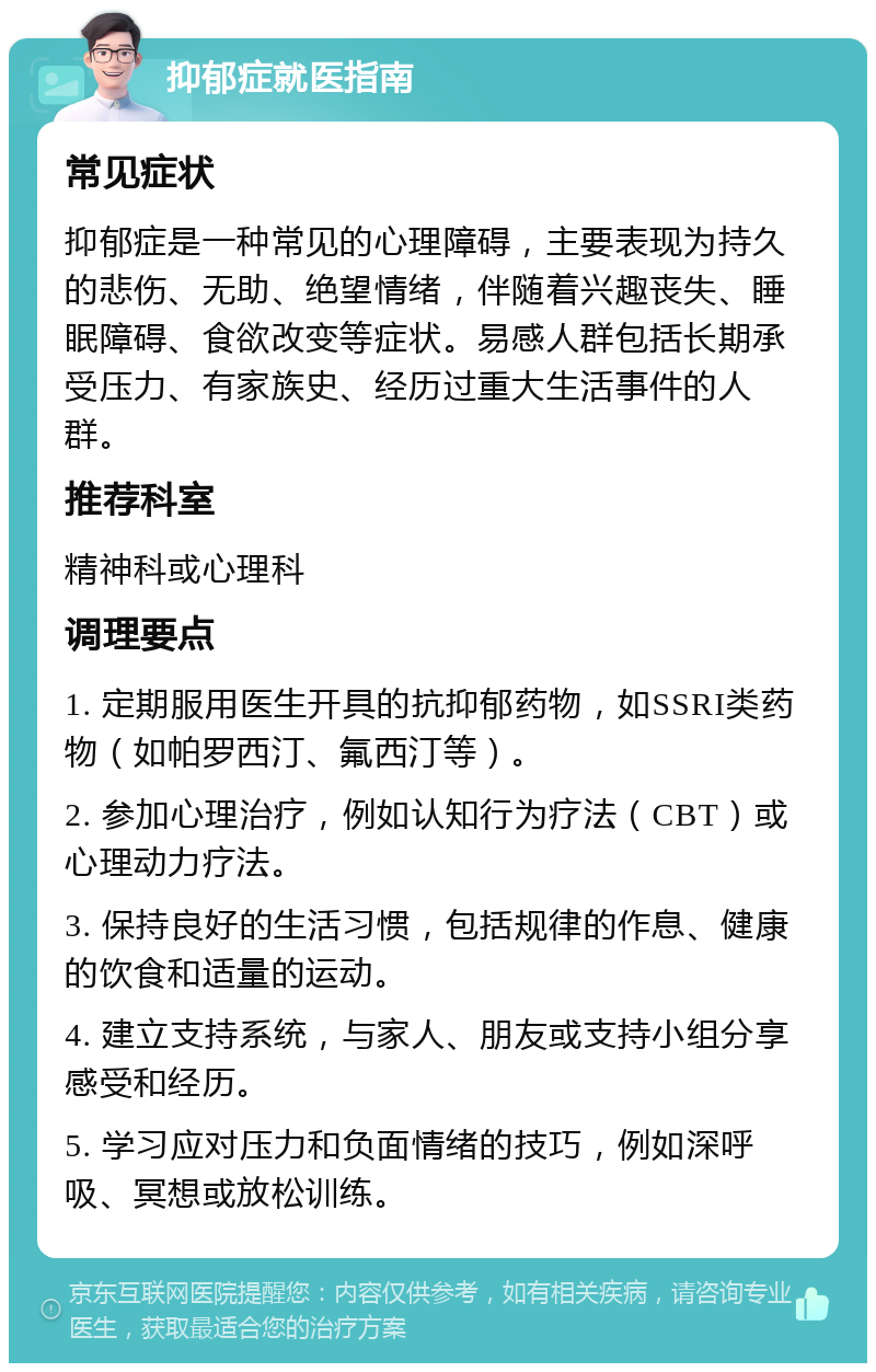 抑郁症就医指南 常见症状 抑郁症是一种常见的心理障碍，主要表现为持久的悲伤、无助、绝望情绪，伴随着兴趣丧失、睡眠障碍、食欲改变等症状。易感人群包括长期承受压力、有家族史、经历过重大生活事件的人群。 推荐科室 精神科或心理科 调理要点 1. 定期服用医生开具的抗抑郁药物，如SSRI类药物（如帕罗西汀、氟西汀等）。 2. 参加心理治疗，例如认知行为疗法（CBT）或心理动力疗法。 3. 保持良好的生活习惯，包括规律的作息、健康的饮食和适量的运动。 4. 建立支持系统，与家人、朋友或支持小组分享感受和经历。 5. 学习应对压力和负面情绪的技巧，例如深呼吸、冥想或放松训练。