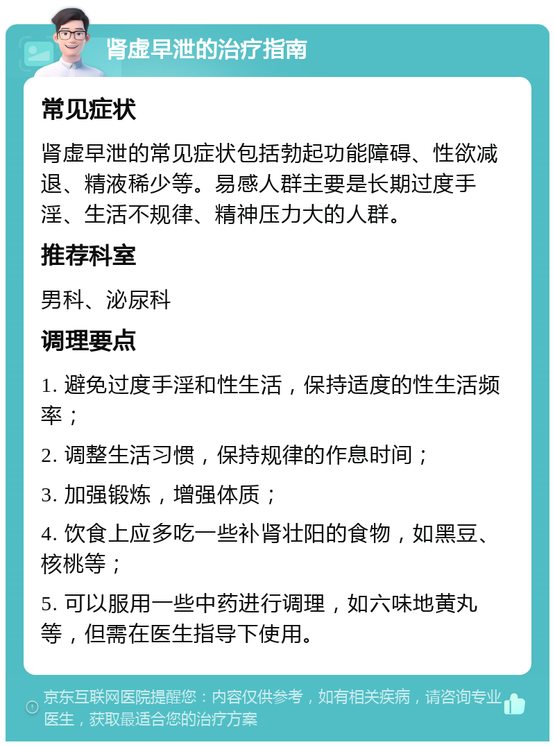 肾虚早泄的治疗指南 常见症状 肾虚早泄的常见症状包括勃起功能障碍、性欲减退、精液稀少等。易感人群主要是长期过度手淫、生活不规律、精神压力大的人群。 推荐科室 男科、泌尿科 调理要点 1. 避免过度手淫和性生活，保持适度的性生活频率； 2. 调整生活习惯，保持规律的作息时间； 3. 加强锻炼，增强体质； 4. 饮食上应多吃一些补肾壮阳的食物，如黑豆、核桃等； 5. 可以服用一些中药进行调理，如六味地黄丸等，但需在医生指导下使用。