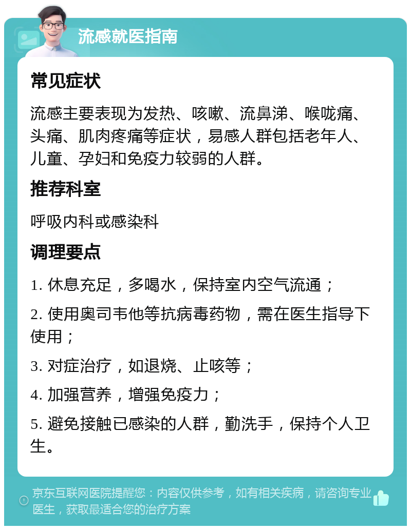 流感就医指南 常见症状 流感主要表现为发热、咳嗽、流鼻涕、喉咙痛、头痛、肌肉疼痛等症状，易感人群包括老年人、儿童、孕妇和免疫力较弱的人群。 推荐科室 呼吸内科或感染科 调理要点 1. 休息充足，多喝水，保持室内空气流通； 2. 使用奥司韦他等抗病毒药物，需在医生指导下使用； 3. 对症治疗，如退烧、止咳等； 4. 加强营养，增强免疫力； 5. 避免接触已感染的人群，勤洗手，保持个人卫生。