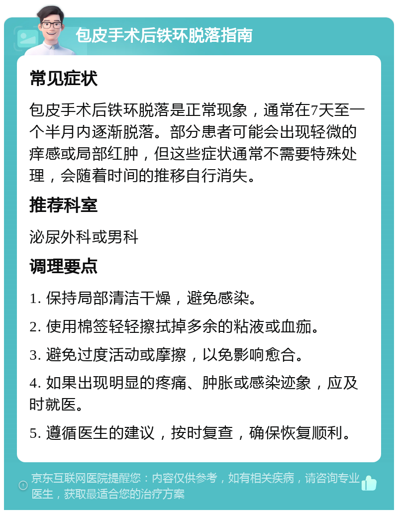 包皮手术后铁环脱落指南 常见症状 包皮手术后铁环脱落是正常现象，通常在7天至一个半月内逐渐脱落。部分患者可能会出现轻微的痒感或局部红肿，但这些症状通常不需要特殊处理，会随着时间的推移自行消失。 推荐科室 泌尿外科或男科 调理要点 1. 保持局部清洁干燥，避免感染。 2. 使用棉签轻轻擦拭掉多余的粘液或血痂。 3. 避免过度活动或摩擦，以免影响愈合。 4. 如果出现明显的疼痛、肿胀或感染迹象，应及时就医。 5. 遵循医生的建议，按时复查，确保恢复顺利。