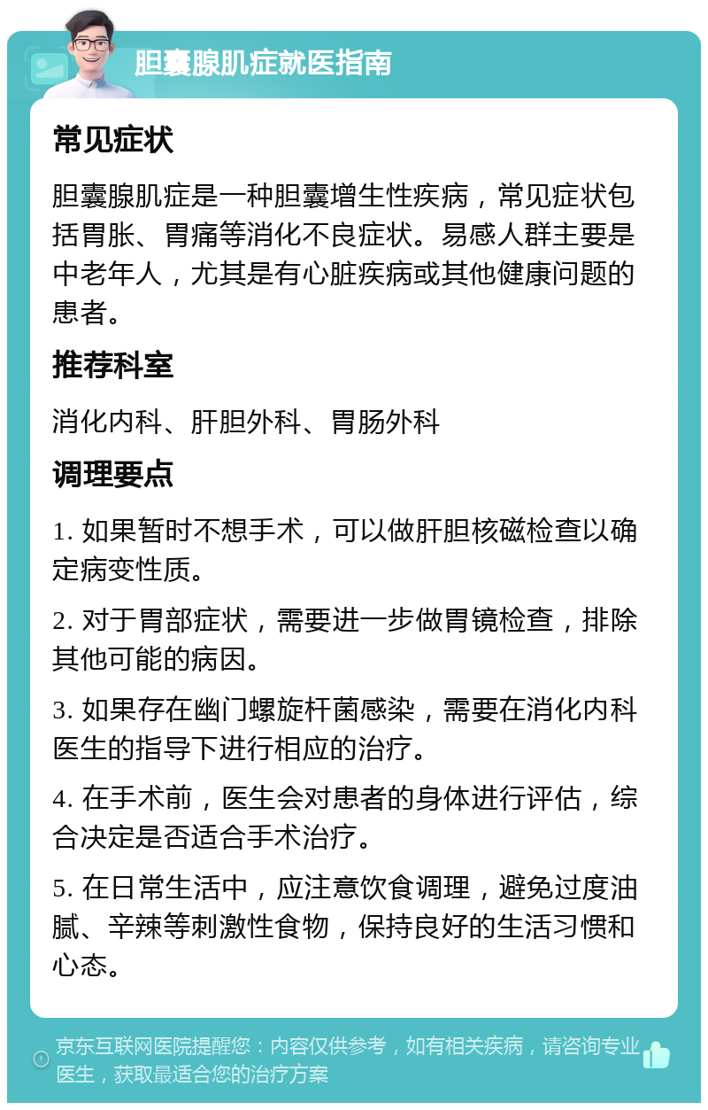 胆囊腺肌症就医指南 常见症状 胆囊腺肌症是一种胆囊增生性疾病，常见症状包括胃胀、胃痛等消化不良症状。易感人群主要是中老年人，尤其是有心脏疾病或其他健康问题的患者。 推荐科室 消化内科、肝胆外科、胃肠外科 调理要点 1. 如果暂时不想手术，可以做肝胆核磁检查以确定病变性质。 2. 对于胃部症状，需要进一步做胃镜检查，排除其他可能的病因。 3. 如果存在幽门螺旋杆菌感染，需要在消化内科医生的指导下进行相应的治疗。 4. 在手术前，医生会对患者的身体进行评估，综合决定是否适合手术治疗。 5. 在日常生活中，应注意饮食调理，避免过度油腻、辛辣等刺激性食物，保持良好的生活习惯和心态。