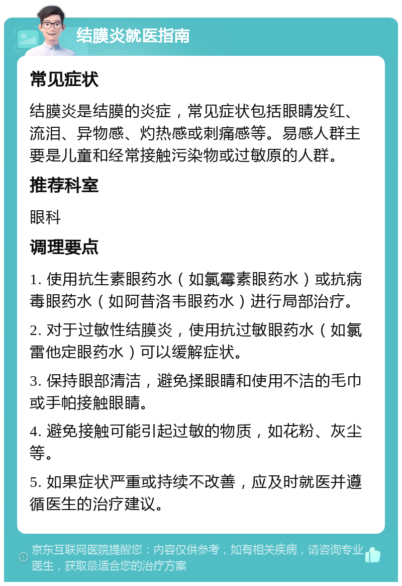 结膜炎就医指南 常见症状 结膜炎是结膜的炎症，常见症状包括眼睛发红、流泪、异物感、灼热感或刺痛感等。易感人群主要是儿童和经常接触污染物或过敏原的人群。 推荐科室 眼科 调理要点 1. 使用抗生素眼药水（如氯霉素眼药水）或抗病毒眼药水（如阿昔洛韦眼药水）进行局部治疗。 2. 对于过敏性结膜炎，使用抗过敏眼药水（如氯雷他定眼药水）可以缓解症状。 3. 保持眼部清洁，避免揉眼睛和使用不洁的毛巾或手帕接触眼睛。 4. 避免接触可能引起过敏的物质，如花粉、灰尘等。 5. 如果症状严重或持续不改善，应及时就医并遵循医生的治疗建议。