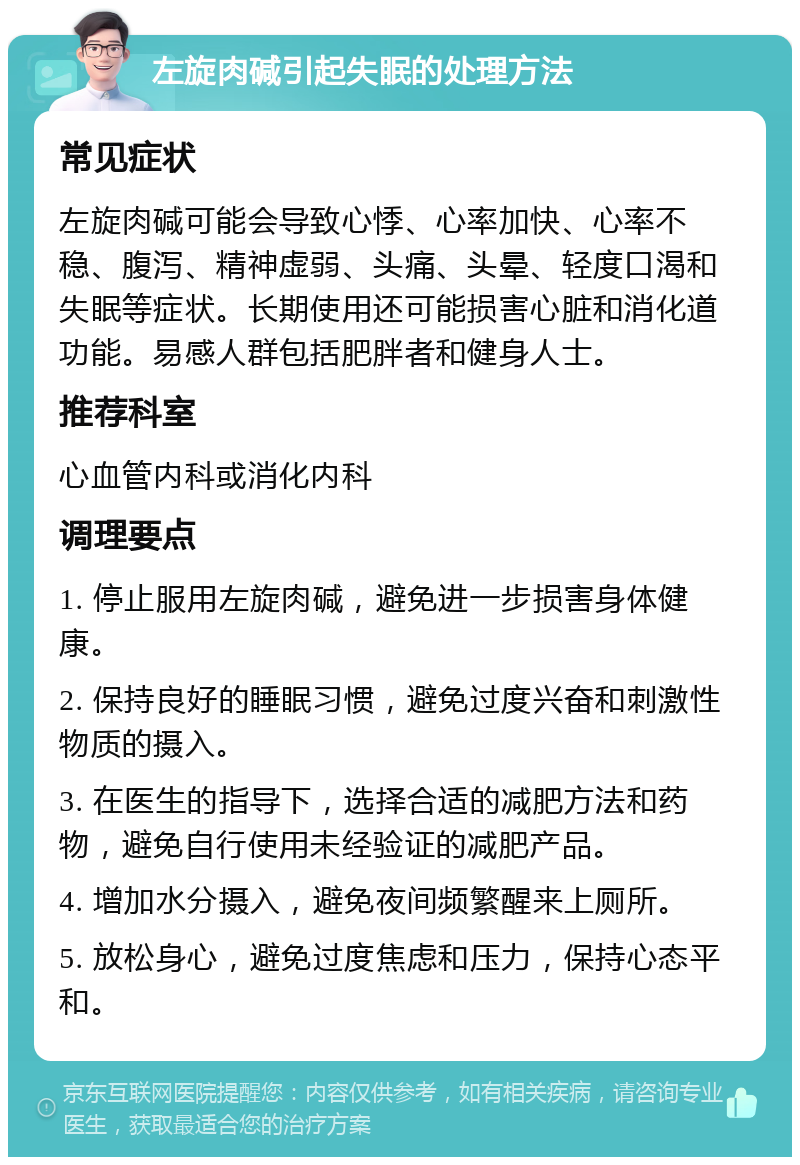 左旋肉碱引起失眠的处理方法 常见症状 左旋肉碱可能会导致心悸、心率加快、心率不稳、腹泻、精神虚弱、头痛、头晕、轻度口渴和失眠等症状。长期使用还可能损害心脏和消化道功能。易感人群包括肥胖者和健身人士。 推荐科室 心血管内科或消化内科 调理要点 1. 停止服用左旋肉碱，避免进一步损害身体健康。 2. 保持良好的睡眠习惯，避免过度兴奋和刺激性物质的摄入。 3. 在医生的指导下，选择合适的减肥方法和药物，避免自行使用未经验证的减肥产品。 4. 增加水分摄入，避免夜间频繁醒来上厕所。 5. 放松身心，避免过度焦虑和压力，保持心态平和。