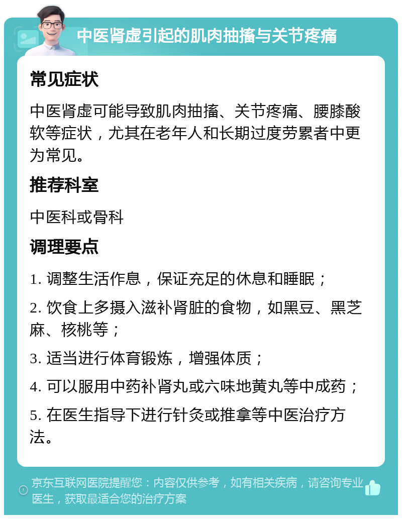 中医肾虚引起的肌肉抽搐与关节疼痛 常见症状 中医肾虚可能导致肌肉抽搐、关节疼痛、腰膝酸软等症状，尤其在老年人和长期过度劳累者中更为常见。 推荐科室 中医科或骨科 调理要点 1. 调整生活作息，保证充足的休息和睡眠； 2. 饮食上多摄入滋补肾脏的食物，如黑豆、黑芝麻、核桃等； 3. 适当进行体育锻炼，增强体质； 4. 可以服用中药补肾丸或六味地黄丸等中成药； 5. 在医生指导下进行针灸或推拿等中医治疗方法。