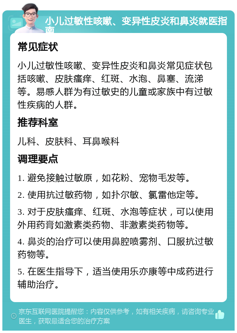 小儿过敏性咳嗽、变异性皮炎和鼻炎就医指南 常见症状 小儿过敏性咳嗽、变异性皮炎和鼻炎常见症状包括咳嗽、皮肤瘙痒、红斑、水泡、鼻塞、流涕等。易感人群为有过敏史的儿童或家族中有过敏性疾病的人群。 推荐科室 儿科、皮肤科、耳鼻喉科 调理要点 1. 避免接触过敏原，如花粉、宠物毛发等。 2. 使用抗过敏药物，如扑尔敏、氯雷他定等。 3. 对于皮肤瘙痒、红斑、水泡等症状，可以使用外用药膏如激素类药物、非激素类药物等。 4. 鼻炎的治疗可以使用鼻腔喷雾剂、口服抗过敏药物等。 5. 在医生指导下，适当使用乐亦康等中成药进行辅助治疗。