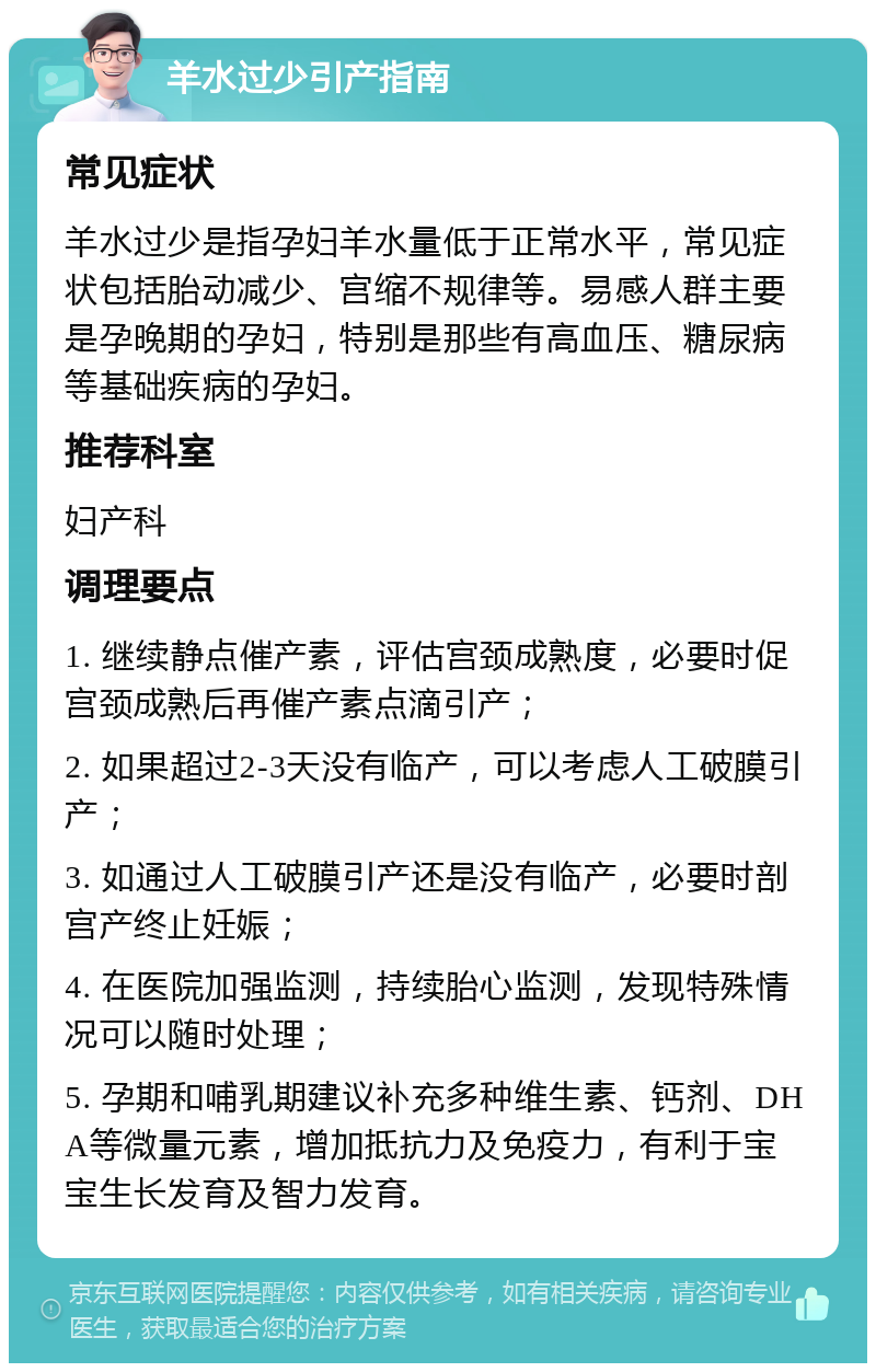 羊水过少引产指南 常见症状 羊水过少是指孕妇羊水量低于正常水平，常见症状包括胎动减少、宫缩不规律等。易感人群主要是孕晚期的孕妇，特别是那些有高血压、糖尿病等基础疾病的孕妇。 推荐科室 妇产科 调理要点 1. 继续静点催产素，评估宫颈成熟度，必要时促宫颈成熟后再催产素点滴引产； 2. 如果超过2-3天没有临产，可以考虑人工破膜引产； 3. 如通过人工破膜引产还是没有临产，必要时剖宫产终止妊娠； 4. 在医院加强监测，持续胎心监测，发现特殊情况可以随时处理； 5. 孕期和哺乳期建议补充多种维生素、钙剂、DHA等微量元素，增加抵抗力及免疫力，有利于宝宝生长发育及智力发育。