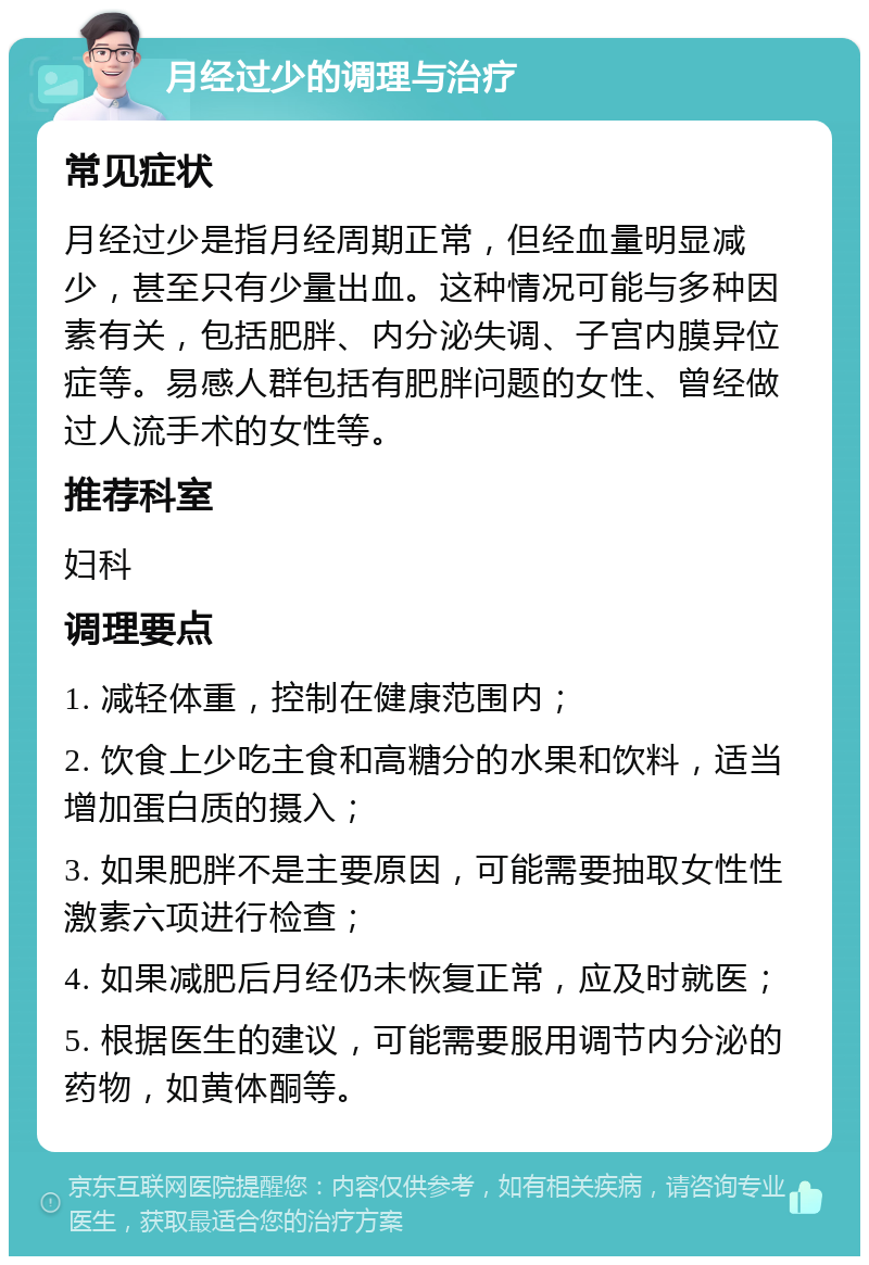 月经过少的调理与治疗 常见症状 月经过少是指月经周期正常，但经血量明显减少，甚至只有少量出血。这种情况可能与多种因素有关，包括肥胖、内分泌失调、子宫内膜异位症等。易感人群包括有肥胖问题的女性、曾经做过人流手术的女性等。 推荐科室 妇科 调理要点 1. 减轻体重，控制在健康范围内； 2. 饮食上少吃主食和高糖分的水果和饮料，适当增加蛋白质的摄入； 3. 如果肥胖不是主要原因，可能需要抽取女性性激素六项进行检查； 4. 如果减肥后月经仍未恢复正常，应及时就医； 5. 根据医生的建议，可能需要服用调节内分泌的药物，如黄体酮等。