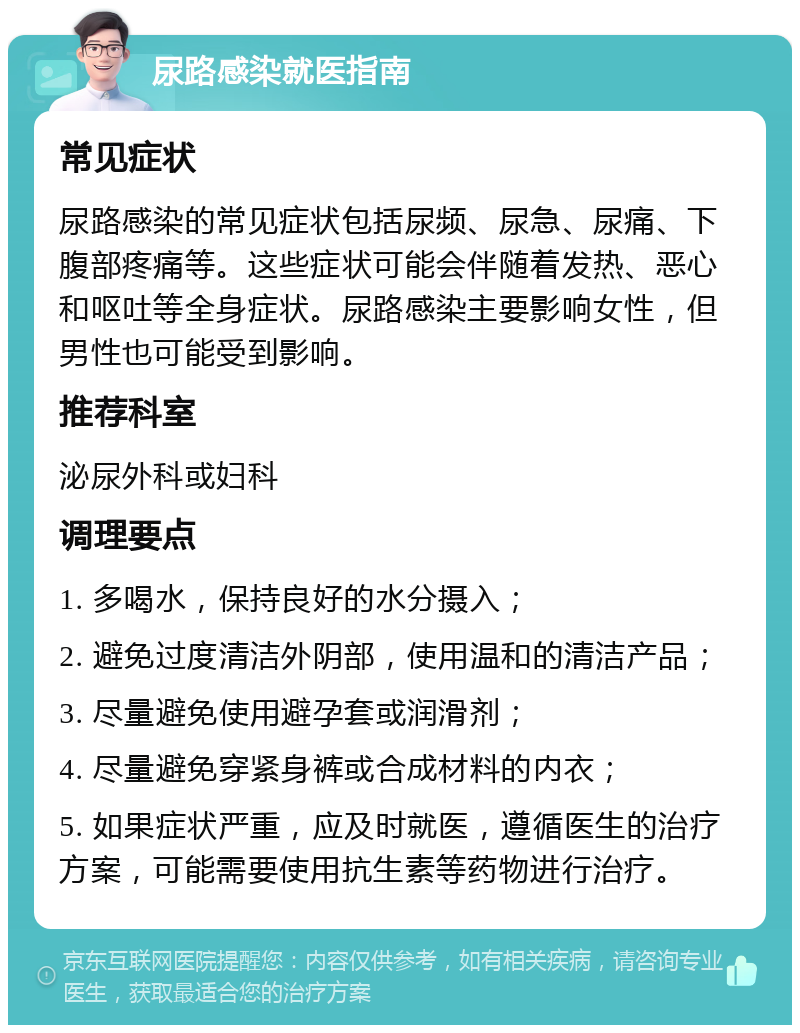 尿路感染就医指南 常见症状 尿路感染的常见症状包括尿频、尿急、尿痛、下腹部疼痛等。这些症状可能会伴随着发热、恶心和呕吐等全身症状。尿路感染主要影响女性，但男性也可能受到影响。 推荐科室 泌尿外科或妇科 调理要点 1. 多喝水，保持良好的水分摄入； 2. 避免过度清洁外阴部，使用温和的清洁产品； 3. 尽量避免使用避孕套或润滑剂； 4. 尽量避免穿紧身裤或合成材料的内衣； 5. 如果症状严重，应及时就医，遵循医生的治疗方案，可能需要使用抗生素等药物进行治疗。