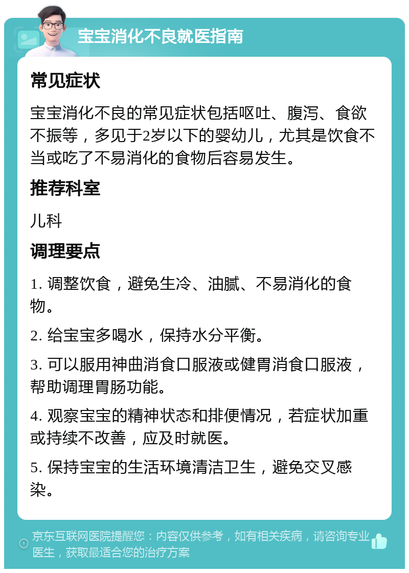 宝宝消化不良就医指南 常见症状 宝宝消化不良的常见症状包括呕吐、腹泻、食欲不振等，多见于2岁以下的婴幼儿，尤其是饮食不当或吃了不易消化的食物后容易发生。 推荐科室 儿科 调理要点 1. 调整饮食，避免生冷、油腻、不易消化的食物。 2. 给宝宝多喝水，保持水分平衡。 3. 可以服用神曲消食口服液或健胃消食口服液，帮助调理胃肠功能。 4. 观察宝宝的精神状态和排便情况，若症状加重或持续不改善，应及时就医。 5. 保持宝宝的生活环境清洁卫生，避免交叉感染。