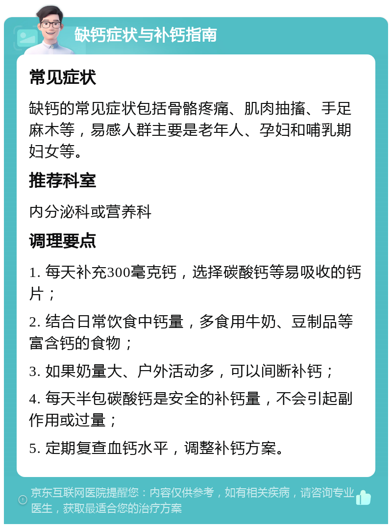 缺钙症状与补钙指南 常见症状 缺钙的常见症状包括骨骼疼痛、肌肉抽搐、手足麻木等，易感人群主要是老年人、孕妇和哺乳期妇女等。 推荐科室 内分泌科或营养科 调理要点 1. 每天补充300毫克钙，选择碳酸钙等易吸收的钙片； 2. 结合日常饮食中钙量，多食用牛奶、豆制品等富含钙的食物； 3. 如果奶量大、户外活动多，可以间断补钙； 4. 每天半包碳酸钙是安全的补钙量，不会引起副作用或过量； 5. 定期复查血钙水平，调整补钙方案。