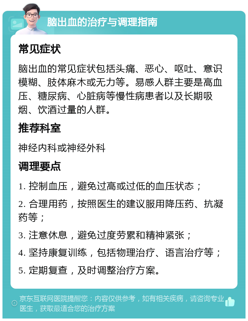 脑出血的治疗与调理指南 常见症状 脑出血的常见症状包括头痛、恶心、呕吐、意识模糊、肢体麻木或无力等。易感人群主要是高血压、糖尿病、心脏病等慢性病患者以及长期吸烟、饮酒过量的人群。 推荐科室 神经内科或神经外科 调理要点 1. 控制血压，避免过高或过低的血压状态； 2. 合理用药，按照医生的建议服用降压药、抗凝药等； 3. 注意休息，避免过度劳累和精神紧张； 4. 坚持康复训练，包括物理治疗、语言治疗等； 5. 定期复查，及时调整治疗方案。