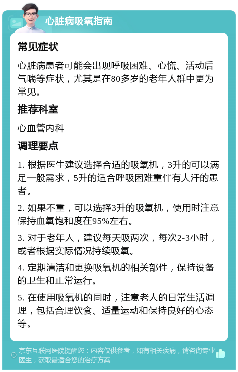 心脏病吸氧指南 常见症状 心脏病患者可能会出现呼吸困难、心慌、活动后气喘等症状，尤其是在80多岁的老年人群中更为常见。 推荐科室 心血管内科 调理要点 1. 根据医生建议选择合适的吸氧机，3升的可以满足一般需求，5升的适合呼吸困难重伴有大汗的患者。 2. 如果不重，可以选择3升的吸氧机，使用时注意保持血氧饱和度在95%左右。 3. 对于老年人，建议每天吸两次，每次2-3小时，或者根据实际情况持续吸氧。 4. 定期清洁和更换吸氧机的相关部件，保持设备的卫生和正常运行。 5. 在使用吸氧机的同时，注意老人的日常生活调理，包括合理饮食、适量运动和保持良好的心态等。