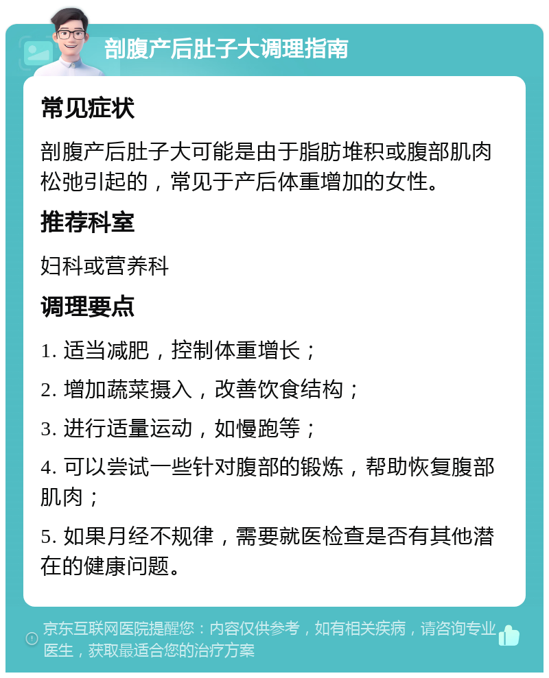 剖腹产后肚子大调理指南 常见症状 剖腹产后肚子大可能是由于脂肪堆积或腹部肌肉松弛引起的，常见于产后体重增加的女性。 推荐科室 妇科或营养科 调理要点 1. 适当减肥，控制体重增长； 2. 增加蔬菜摄入，改善饮食结构； 3. 进行适量运动，如慢跑等； 4. 可以尝试一些针对腹部的锻炼，帮助恢复腹部肌肉； 5. 如果月经不规律，需要就医检查是否有其他潜在的健康问题。