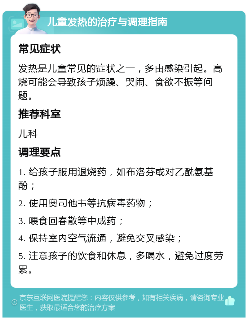 儿童发热的治疗与调理指南 常见症状 发热是儿童常见的症状之一，多由感染引起。高烧可能会导致孩子烦躁、哭闹、食欲不振等问题。 推荐科室 儿科 调理要点 1. 给孩子服用退烧药，如布洛芬或对乙酰氨基酚； 2. 使用奥司他韦等抗病毒药物； 3. 喂食回春散等中成药； 4. 保持室内空气流通，避免交叉感染； 5. 注意孩子的饮食和休息，多喝水，避免过度劳累。