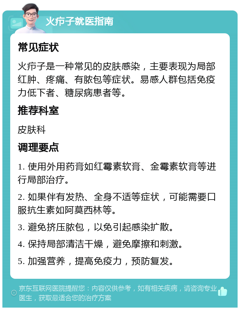 火疖子就医指南 常见症状 火疖子是一种常见的皮肤感染，主要表现为局部红肿、疼痛、有脓包等症状。易感人群包括免疫力低下者、糖尿病患者等。 推荐科室 皮肤科 调理要点 1. 使用外用药膏如红霉素软膏、金霉素软膏等进行局部治疗。 2. 如果伴有发热、全身不适等症状，可能需要口服抗生素如阿莫西林等。 3. 避免挤压脓包，以免引起感染扩散。 4. 保持局部清洁干燥，避免摩擦和刺激。 5. 加强营养，提高免疫力，预防复发。