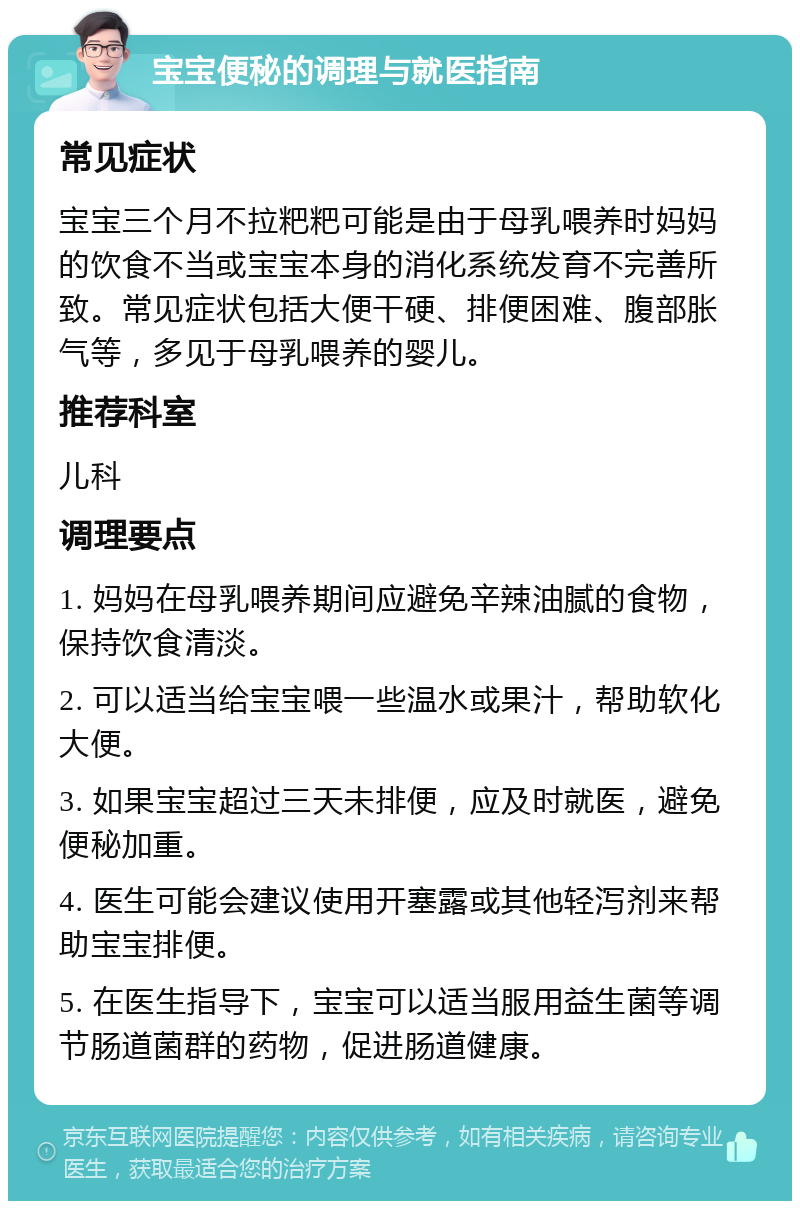 宝宝便秘的调理与就医指南 常见症状 宝宝三个月不拉粑粑可能是由于母乳喂养时妈妈的饮食不当或宝宝本身的消化系统发育不完善所致。常见症状包括大便干硬、排便困难、腹部胀气等，多见于母乳喂养的婴儿。 推荐科室 儿科 调理要点 1. 妈妈在母乳喂养期间应避免辛辣油腻的食物，保持饮食清淡。 2. 可以适当给宝宝喂一些温水或果汁，帮助软化大便。 3. 如果宝宝超过三天未排便，应及时就医，避免便秘加重。 4. 医生可能会建议使用开塞露或其他轻泻剂来帮助宝宝排便。 5. 在医生指导下，宝宝可以适当服用益生菌等调节肠道菌群的药物，促进肠道健康。