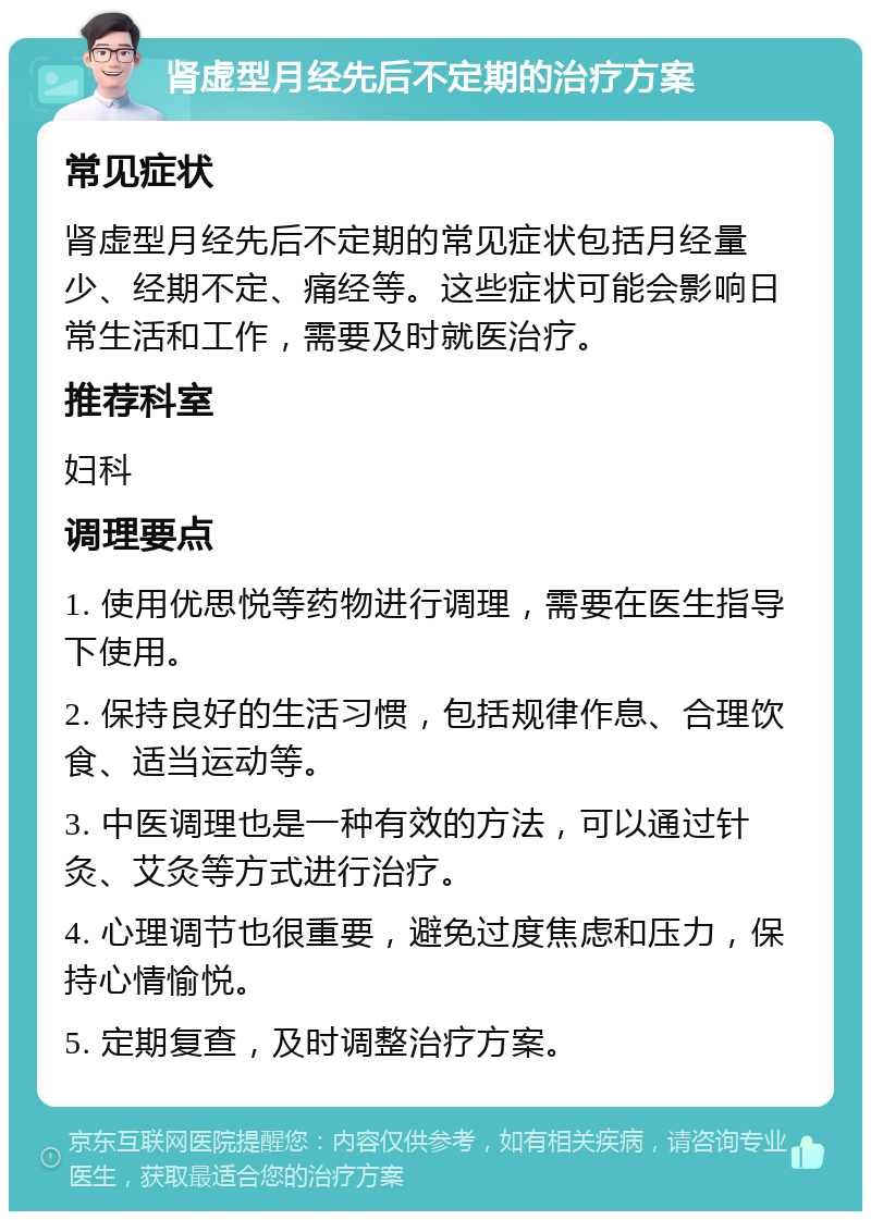 肾虚型月经先后不定期的治疗方案 常见症状 肾虚型月经先后不定期的常见症状包括月经量少、经期不定、痛经等。这些症状可能会影响日常生活和工作，需要及时就医治疗。 推荐科室 妇科 调理要点 1. 使用优思悦等药物进行调理，需要在医生指导下使用。 2. 保持良好的生活习惯，包括规律作息、合理饮食、适当运动等。 3. 中医调理也是一种有效的方法，可以通过针灸、艾灸等方式进行治疗。 4. 心理调节也很重要，避免过度焦虑和压力，保持心情愉悦。 5. 定期复查，及时调整治疗方案。