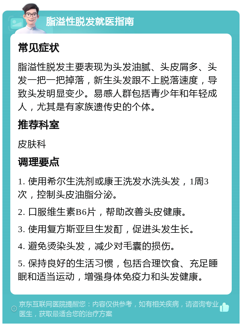 脂溢性脱发就医指南 常见症状 脂溢性脱发主要表现为头发油腻、头皮屑多、头发一把一把掉落，新生头发跟不上脱落速度，导致头发明显变少。易感人群包括青少年和年轻成人，尤其是有家族遗传史的个体。 推荐科室 皮肤科 调理要点 1. 使用希尔生洗剂或康王洗发水洗头发，1周3次，控制头皮油脂分泌。 2. 口服维生素B6片，帮助改善头皮健康。 3. 使用复方斯亚旦生发酊，促进头发生长。 4. 避免烫染头发，减少对毛囊的损伤。 5. 保持良好的生活习惯，包括合理饮食、充足睡眠和适当运动，增强身体免疫力和头发健康。