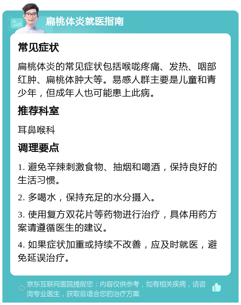 扁桃体炎就医指南 常见症状 扁桃体炎的常见症状包括喉咙疼痛、发热、咽部红肿、扁桃体肿大等。易感人群主要是儿童和青少年，但成年人也可能患上此病。 推荐科室 耳鼻喉科 调理要点 1. 避免辛辣刺激食物、抽烟和喝酒，保持良好的生活习惯。 2. 多喝水，保持充足的水分摄入。 3. 使用复方双花片等药物进行治疗，具体用药方案请遵循医生的建议。 4. 如果症状加重或持续不改善，应及时就医，避免延误治疗。