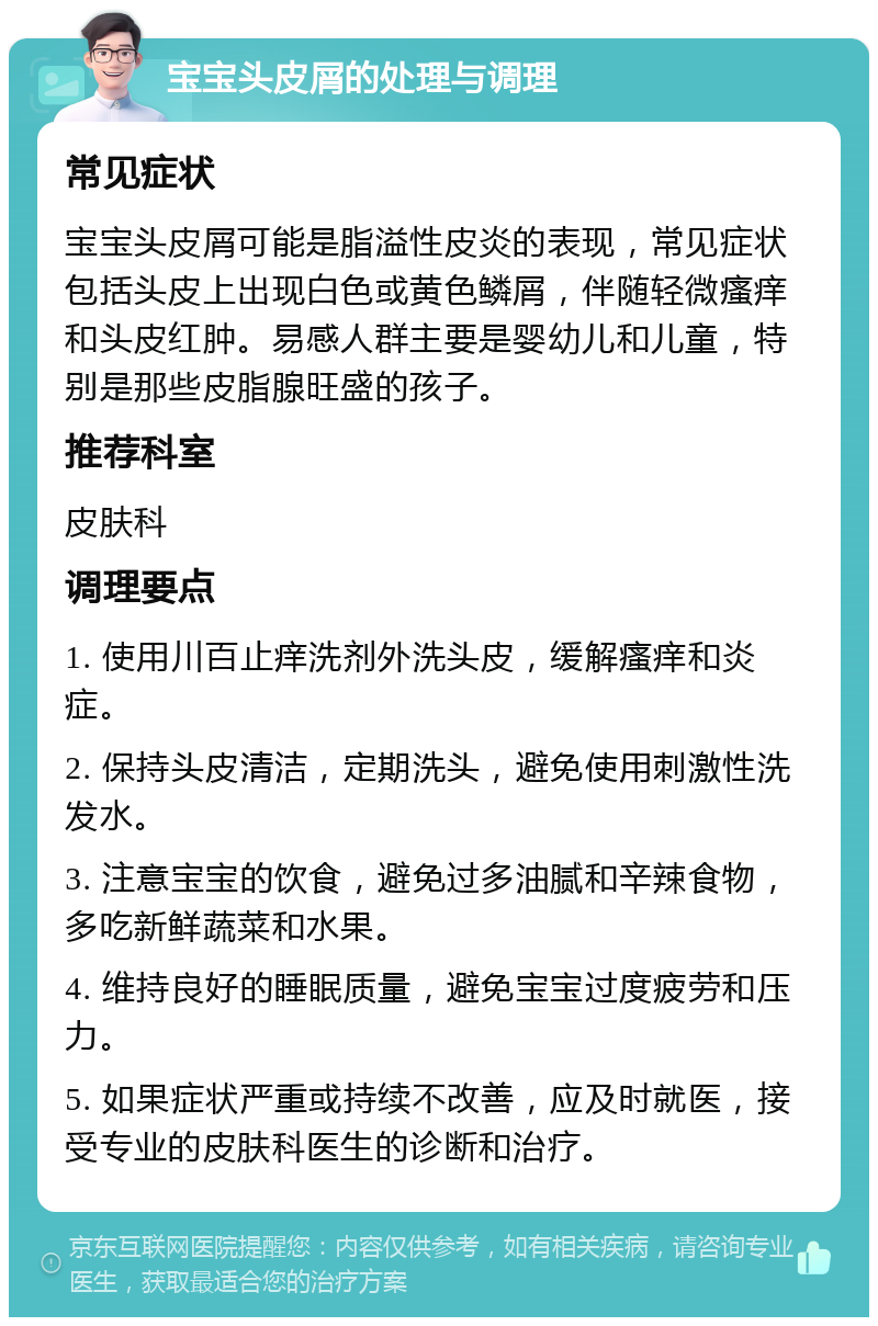 宝宝头皮屑的处理与调理 常见症状 宝宝头皮屑可能是脂溢性皮炎的表现，常见症状包括头皮上出现白色或黄色鳞屑，伴随轻微瘙痒和头皮红肿。易感人群主要是婴幼儿和儿童，特别是那些皮脂腺旺盛的孩子。 推荐科室 皮肤科 调理要点 1. 使用川百止痒洗剂外洗头皮，缓解瘙痒和炎症。 2. 保持头皮清洁，定期洗头，避免使用刺激性洗发水。 3. 注意宝宝的饮食，避免过多油腻和辛辣食物，多吃新鲜蔬菜和水果。 4. 维持良好的睡眠质量，避免宝宝过度疲劳和压力。 5. 如果症状严重或持续不改善，应及时就医，接受专业的皮肤科医生的诊断和治疗。