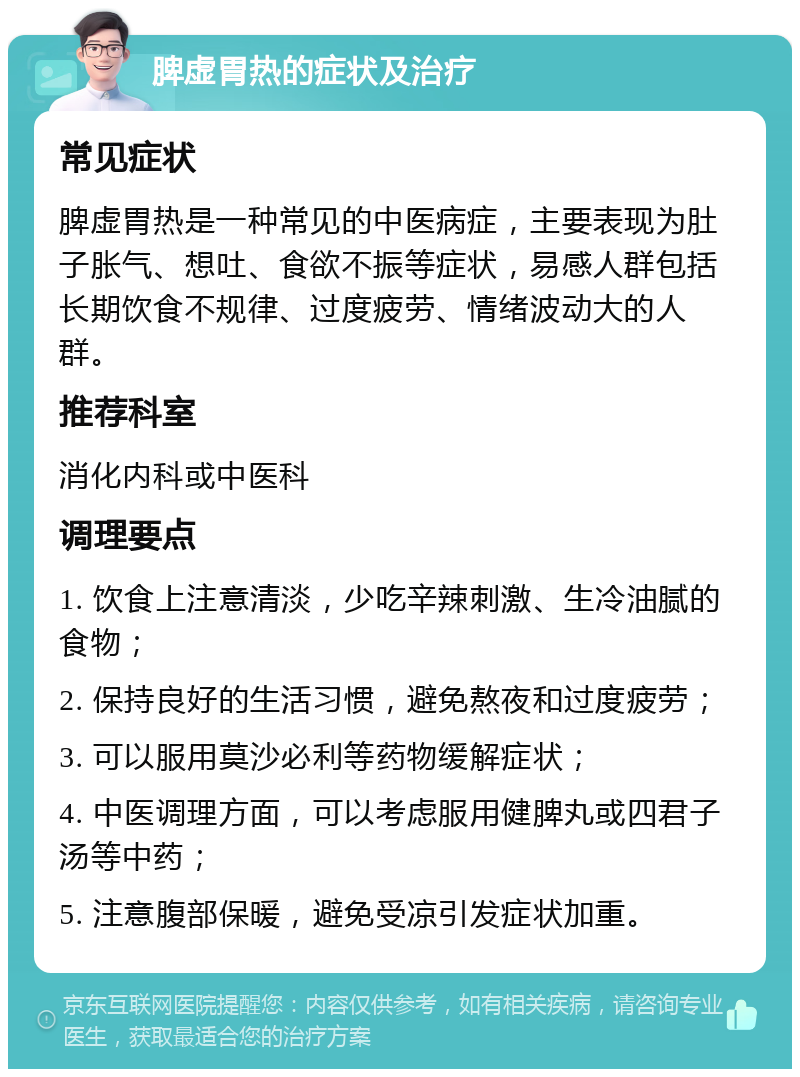 脾虚胃热的症状及治疗 常见症状 脾虚胃热是一种常见的中医病症，主要表现为肚子胀气、想吐、食欲不振等症状，易感人群包括长期饮食不规律、过度疲劳、情绪波动大的人群。 推荐科室 消化内科或中医科 调理要点 1. 饮食上注意清淡，少吃辛辣刺激、生冷油腻的食物； 2. 保持良好的生活习惯，避免熬夜和过度疲劳； 3. 可以服用莫沙必利等药物缓解症状； 4. 中医调理方面，可以考虑服用健脾丸或四君子汤等中药； 5. 注意腹部保暖，避免受凉引发症状加重。