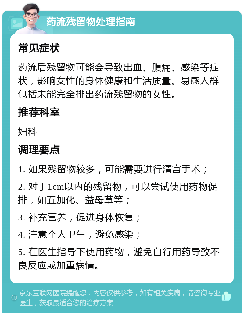 药流残留物处理指南 常见症状 药流后残留物可能会导致出血、腹痛、感染等症状，影响女性的身体健康和生活质量。易感人群包括未能完全排出药流残留物的女性。 推荐科室 妇科 调理要点 1. 如果残留物较多，可能需要进行清宫手术； 2. 对于1cm以内的残留物，可以尝试使用药物促排，如五加化、益母草等； 3. 补充营养，促进身体恢复； 4. 注意个人卫生，避免感染； 5. 在医生指导下使用药物，避免自行用药导致不良反应或加重病情。