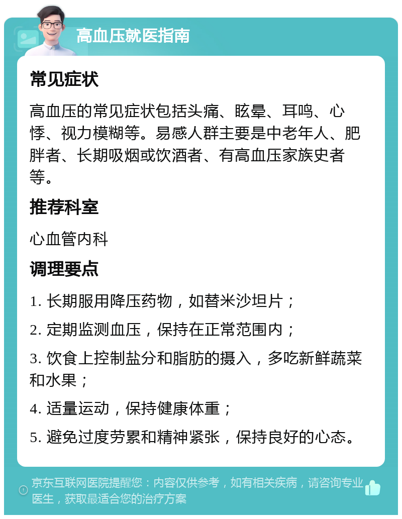 高血压就医指南 常见症状 高血压的常见症状包括头痛、眩晕、耳鸣、心悸、视力模糊等。易感人群主要是中老年人、肥胖者、长期吸烟或饮酒者、有高血压家族史者等。 推荐科室 心血管内科 调理要点 1. 长期服用降压药物，如替米沙坦片； 2. 定期监测血压，保持在正常范围内； 3. 饮食上控制盐分和脂肪的摄入，多吃新鲜蔬菜和水果； 4. 适量运动，保持健康体重； 5. 避免过度劳累和精神紧张，保持良好的心态。