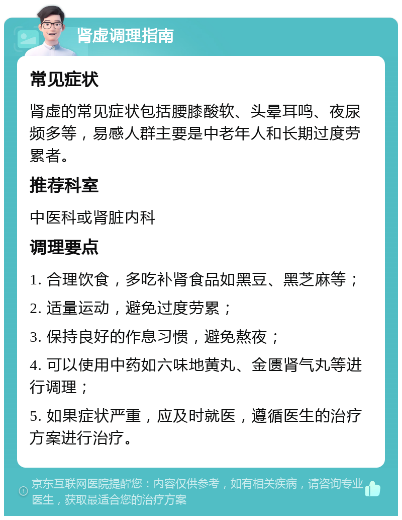 肾虚调理指南 常见症状 肾虚的常见症状包括腰膝酸软、头晕耳鸣、夜尿频多等，易感人群主要是中老年人和长期过度劳累者。 推荐科室 中医科或肾脏内科 调理要点 1. 合理饮食，多吃补肾食品如黑豆、黑芝麻等； 2. 适量运动，避免过度劳累； 3. 保持良好的作息习惯，避免熬夜； 4. 可以使用中药如六味地黄丸、金匮肾气丸等进行调理； 5. 如果症状严重，应及时就医，遵循医生的治疗方案进行治疗。