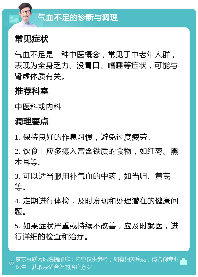 气血不足的诊断与调理 常见症状 气血不足是一种中医概念，常见于中老年人群，表现为全身乏力、没胃口、嗜睡等症状，可能与肾虚体质有关。 推荐科室 中医科或内科 调理要点 1. 保持良好的作息习惯，避免过度疲劳。 2. 饮食上应多摄入富含铁质的食物，如红枣、黑木耳等。 3. 可以适当服用补气血的中药，如当归、黄芪等。 4. 定期进行体检，及时发现和处理潜在的健康问题。 5. 如果症状严重或持续不改善，应及时就医，进行详细的检查和治疗。