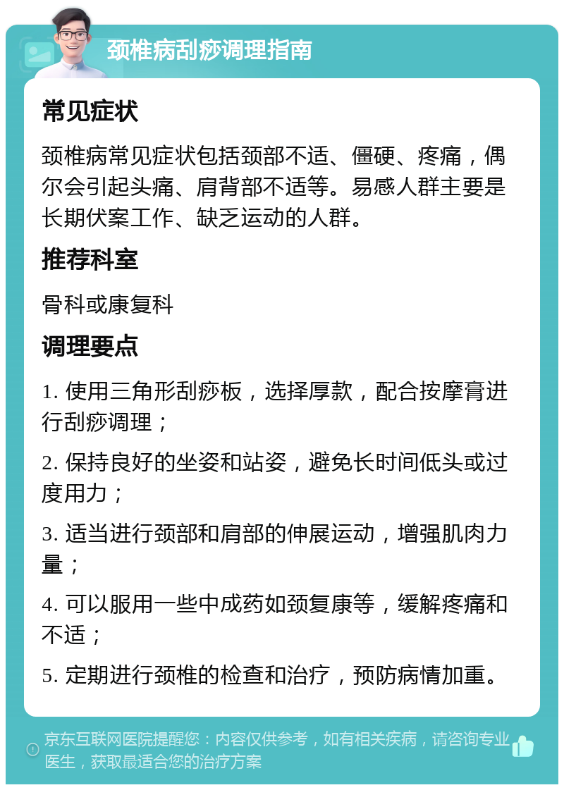 颈椎病刮痧调理指南 常见症状 颈椎病常见症状包括颈部不适、僵硬、疼痛，偶尔会引起头痛、肩背部不适等。易感人群主要是长期伏案工作、缺乏运动的人群。 推荐科室 骨科或康复科 调理要点 1. 使用三角形刮痧板，选择厚款，配合按摩膏进行刮痧调理； 2. 保持良好的坐姿和站姿，避免长时间低头或过度用力； 3. 适当进行颈部和肩部的伸展运动，增强肌肉力量； 4. 可以服用一些中成药如颈复康等，缓解疼痛和不适； 5. 定期进行颈椎的检查和治疗，预防病情加重。