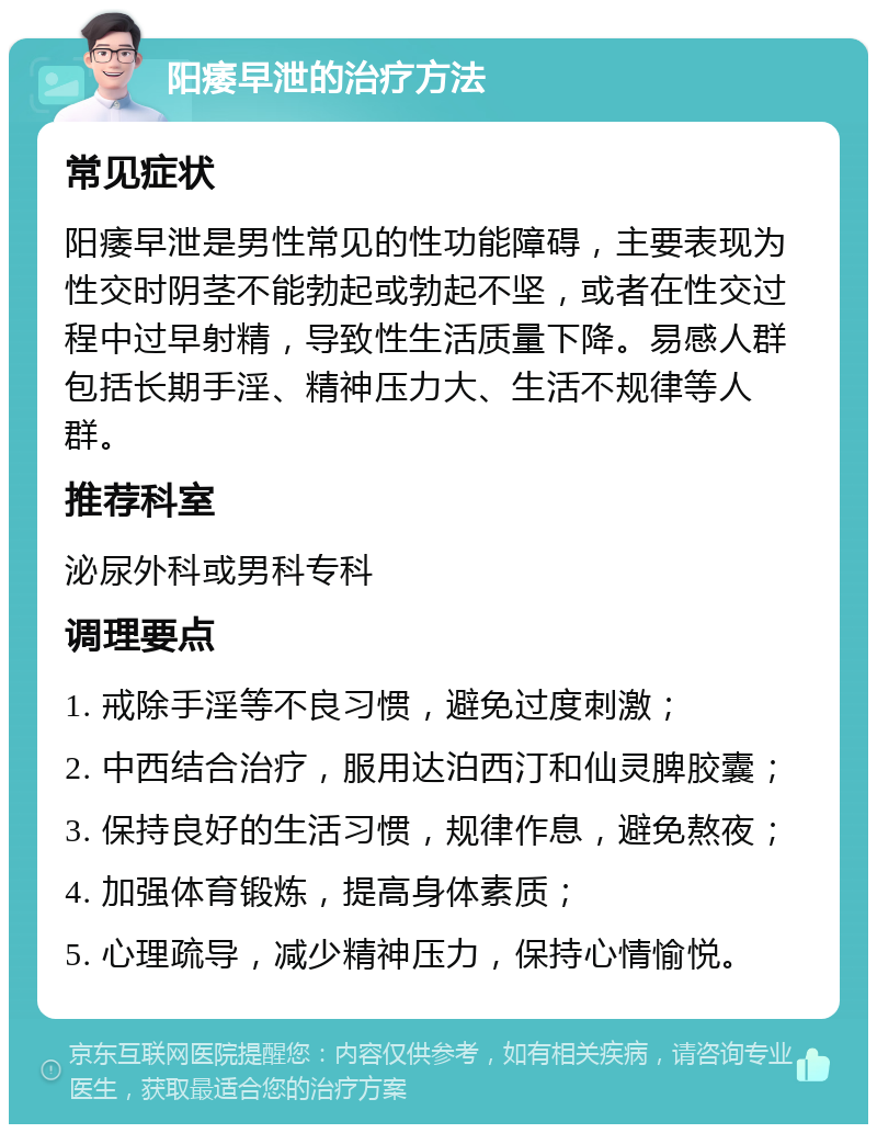 阳痿早泄的治疗方法 常见症状 阳痿早泄是男性常见的性功能障碍，主要表现为性交时阴茎不能勃起或勃起不坚，或者在性交过程中过早射精，导致性生活质量下降。易感人群包括长期手淫、精神压力大、生活不规律等人群。 推荐科室 泌尿外科或男科专科 调理要点 1. 戒除手淫等不良习惯，避免过度刺激； 2. 中西结合治疗，服用达泊西汀和仙灵脾胶囊； 3. 保持良好的生活习惯，规律作息，避免熬夜； 4. 加强体育锻炼，提高身体素质； 5. 心理疏导，减少精神压力，保持心情愉悦。