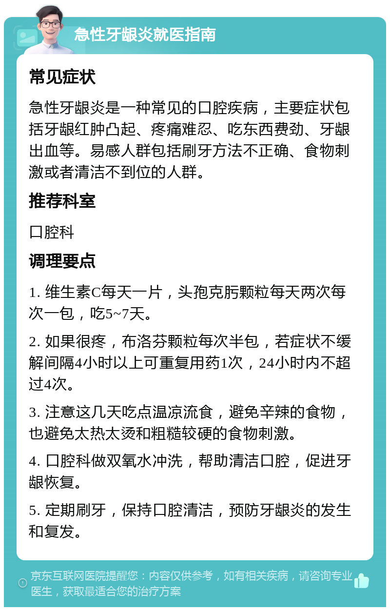 急性牙龈炎就医指南 常见症状 急性牙龈炎是一种常见的口腔疾病，主要症状包括牙龈红肿凸起、疼痛难忍、吃东西费劲、牙龈出血等。易感人群包括刷牙方法不正确、食物刺激或者清洁不到位的人群。 推荐科室 口腔科 调理要点 1. 维生素C每天一片，头孢克肟颗粒每天两次每次一包，吃5~7天。 2. 如果很疼，布洛芬颗粒每次半包，若症状不缓解间隔4小时以上可重复用药1次，24小时内不超过4次。 3. 注意这几天吃点温凉流食，避免辛辣的食物，也避免太热太烫和粗糙较硬的食物刺激。 4. 口腔科做双氧水冲洗，帮助清洁口腔，促进牙龈恢复。 5. 定期刷牙，保持口腔清洁，预防牙龈炎的发生和复发。