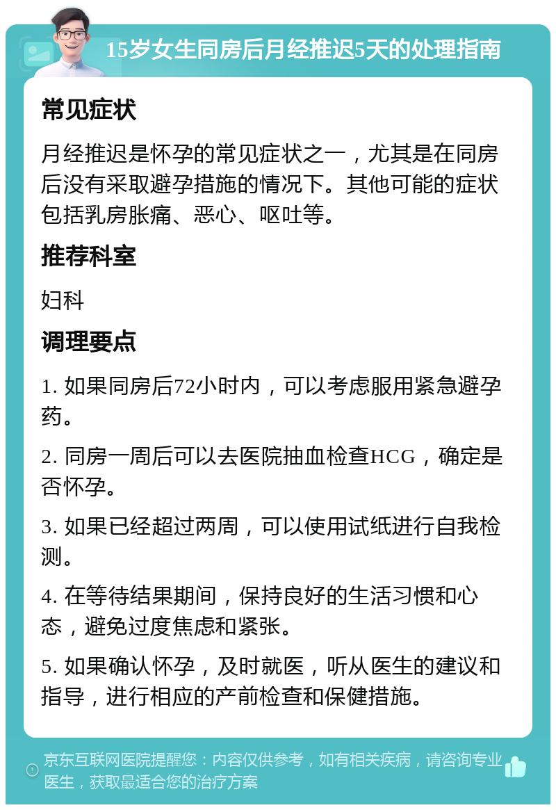 15岁女生同房后月经推迟5天的处理指南 常见症状 月经推迟是怀孕的常见症状之一，尤其是在同房后没有采取避孕措施的情况下。其他可能的症状包括乳房胀痛、恶心、呕吐等。 推荐科室 妇科 调理要点 1. 如果同房后72小时内，可以考虑服用紧急避孕药。 2. 同房一周后可以去医院抽血检查HCG，确定是否怀孕。 3. 如果已经超过两周，可以使用试纸进行自我检测。 4. 在等待结果期间，保持良好的生活习惯和心态，避免过度焦虑和紧张。 5. 如果确认怀孕，及时就医，听从医生的建议和指导，进行相应的产前检查和保健措施。