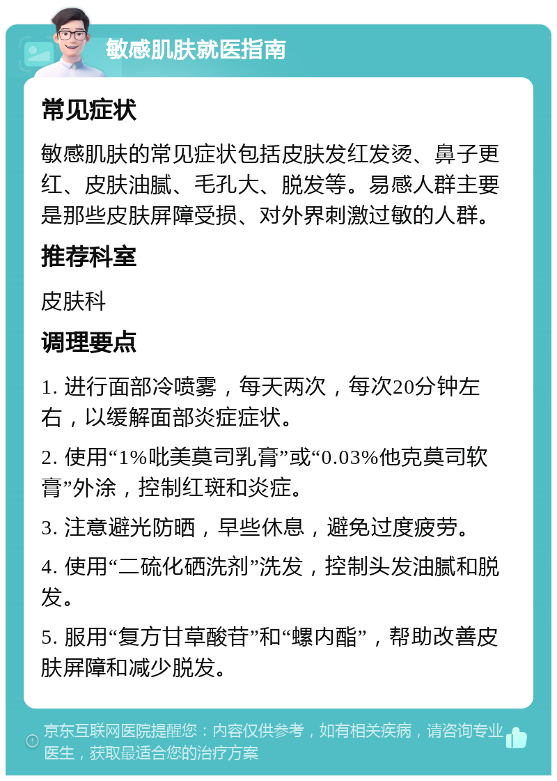 敏感肌肤就医指南 常见症状 敏感肌肤的常见症状包括皮肤发红发烫、鼻子更红、皮肤油腻、毛孔大、脱发等。易感人群主要是那些皮肤屏障受损、对外界刺激过敏的人群。 推荐科室 皮肤科 调理要点 1. 进行面部冷喷雾，每天两次，每次20分钟左右，以缓解面部炎症症状。 2. 使用“1%吡美莫司乳膏”或“0.03%他克莫司软膏”外涂，控制红斑和炎症。 3. 注意避光防晒，早些休息，避免过度疲劳。 4. 使用“二硫化硒洗剂”洗发，控制头发油腻和脱发。 5. 服用“复方甘草酸苷”和“螺内酯”，帮助改善皮肤屏障和减少脱发。