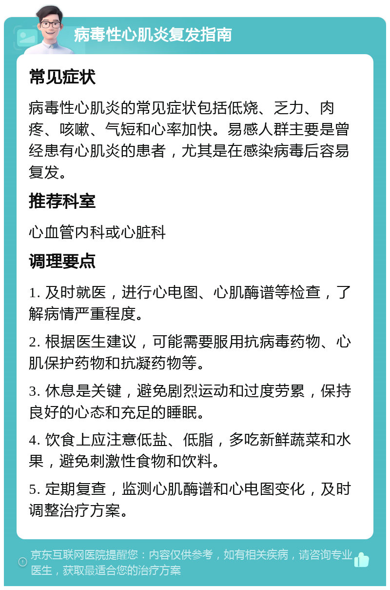 病毒性心肌炎复发指南 常见症状 病毒性心肌炎的常见症状包括低烧、乏力、肉疼、咳嗽、气短和心率加快。易感人群主要是曾经患有心肌炎的患者，尤其是在感染病毒后容易复发。 推荐科室 心血管内科或心脏科 调理要点 1. 及时就医，进行心电图、心肌酶谱等检查，了解病情严重程度。 2. 根据医生建议，可能需要服用抗病毒药物、心肌保护药物和抗凝药物等。 3. 休息是关键，避免剧烈运动和过度劳累，保持良好的心态和充足的睡眠。 4. 饮食上应注意低盐、低脂，多吃新鲜蔬菜和水果，避免刺激性食物和饮料。 5. 定期复查，监测心肌酶谱和心电图变化，及时调整治疗方案。