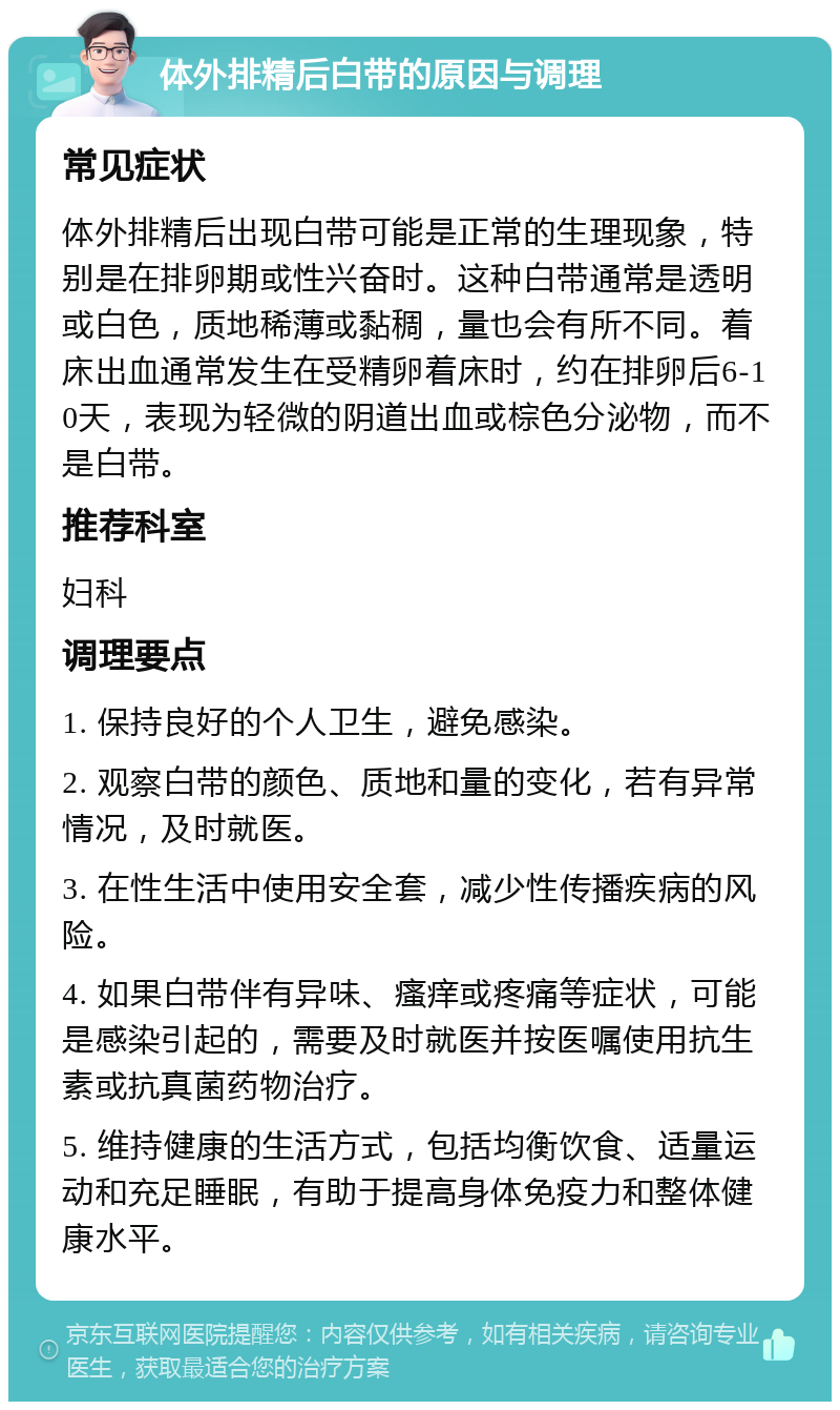 体外排精后白带的原因与调理 常见症状 体外排精后出现白带可能是正常的生理现象，特别是在排卵期或性兴奋时。这种白带通常是透明或白色，质地稀薄或黏稠，量也会有所不同。着床出血通常发生在受精卵着床时，约在排卵后6-10天，表现为轻微的阴道出血或棕色分泌物，而不是白带。 推荐科室 妇科 调理要点 1. 保持良好的个人卫生，避免感染。 2. 观察白带的颜色、质地和量的变化，若有异常情况，及时就医。 3. 在性生活中使用安全套，减少性传播疾病的风险。 4. 如果白带伴有异味、瘙痒或疼痛等症状，可能是感染引起的，需要及时就医并按医嘱使用抗生素或抗真菌药物治疗。 5. 维持健康的生活方式，包括均衡饮食、适量运动和充足睡眠，有助于提高身体免疫力和整体健康水平。