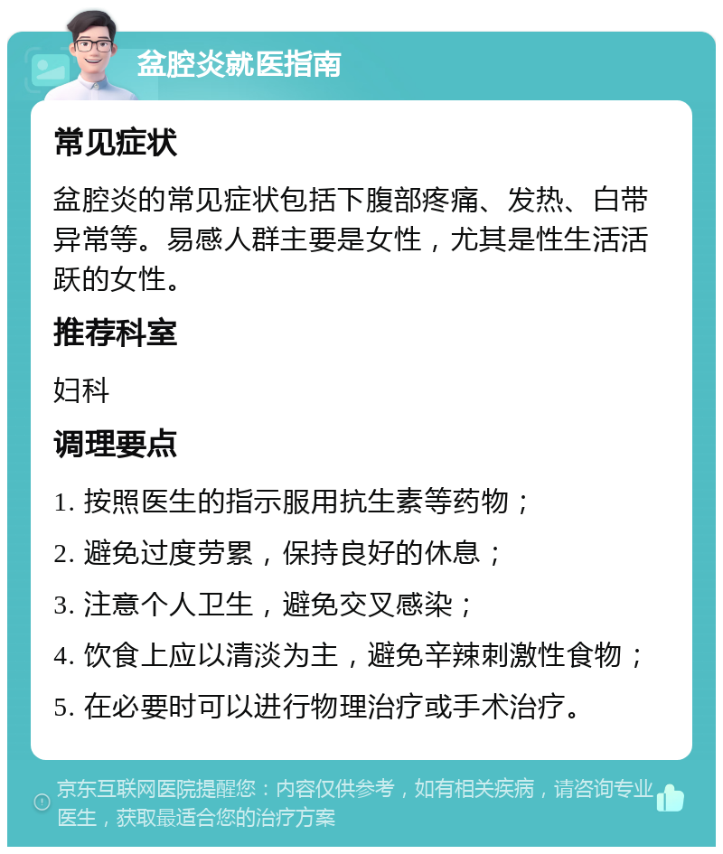 盆腔炎就医指南 常见症状 盆腔炎的常见症状包括下腹部疼痛、发热、白带异常等。易感人群主要是女性，尤其是性生活活跃的女性。 推荐科室 妇科 调理要点 1. 按照医生的指示服用抗生素等药物； 2. 避免过度劳累，保持良好的休息； 3. 注意个人卫生，避免交叉感染； 4. 饮食上应以清淡为主，避免辛辣刺激性食物； 5. 在必要时可以进行物理治疗或手术治疗。