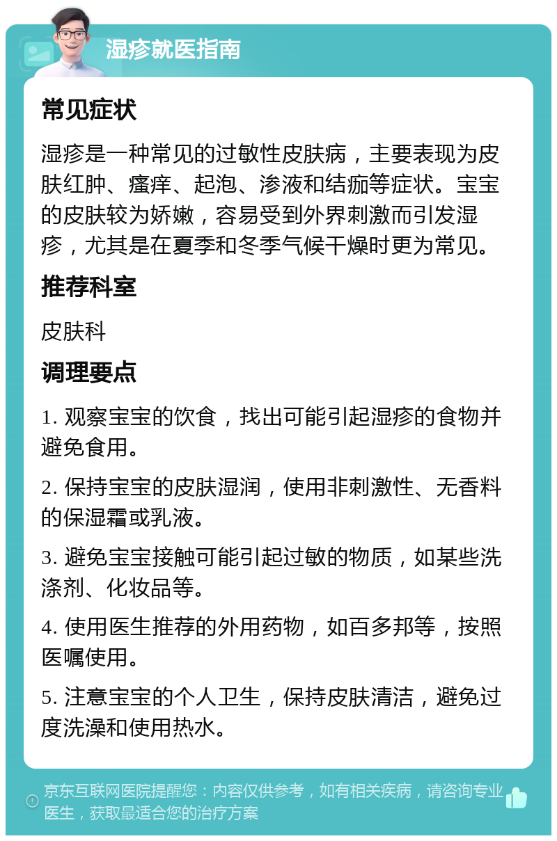 湿疹就医指南 常见症状 湿疹是一种常见的过敏性皮肤病，主要表现为皮肤红肿、瘙痒、起泡、渗液和结痂等症状。宝宝的皮肤较为娇嫩，容易受到外界刺激而引发湿疹，尤其是在夏季和冬季气候干燥时更为常见。 推荐科室 皮肤科 调理要点 1. 观察宝宝的饮食，找出可能引起湿疹的食物并避免食用。 2. 保持宝宝的皮肤湿润，使用非刺激性、无香料的保湿霜或乳液。 3. 避免宝宝接触可能引起过敏的物质，如某些洗涤剂、化妆品等。 4. 使用医生推荐的外用药物，如百多邦等，按照医嘱使用。 5. 注意宝宝的个人卫生，保持皮肤清洁，避免过度洗澡和使用热水。