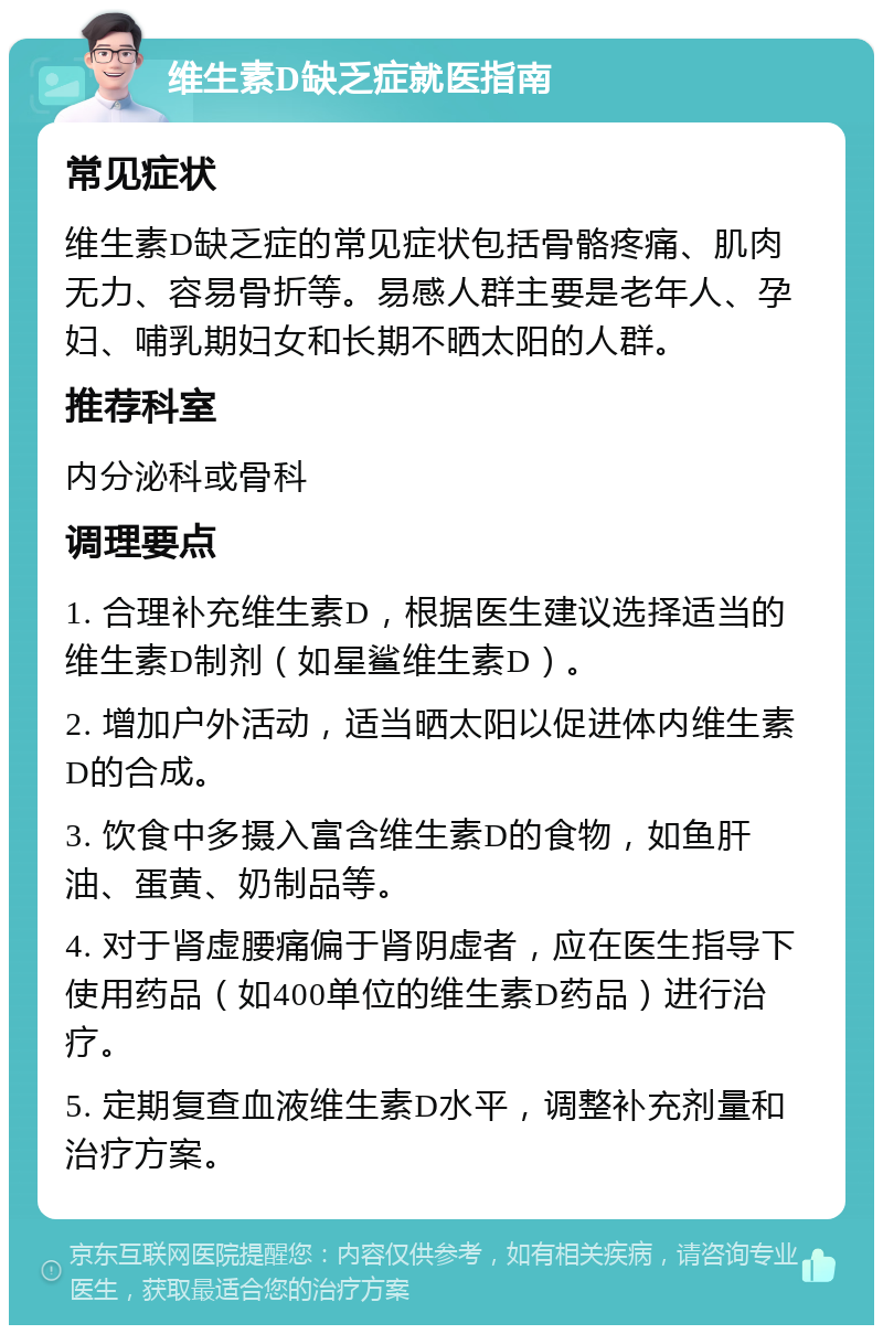 维生素D缺乏症就医指南 常见症状 维生素D缺乏症的常见症状包括骨骼疼痛、肌肉无力、容易骨折等。易感人群主要是老年人、孕妇、哺乳期妇女和长期不晒太阳的人群。 推荐科室 内分泌科或骨科 调理要点 1. 合理补充维生素D，根据医生建议选择适当的维生素D制剂（如星鲨维生素D）。 2. 增加户外活动，适当晒太阳以促进体内维生素D的合成。 3. 饮食中多摄入富含维生素D的食物，如鱼肝油、蛋黄、奶制品等。 4. 对于肾虚腰痛偏于肾阴虚者，应在医生指导下使用药品（如400单位的维生素D药品）进行治疗。 5. 定期复查血液维生素D水平，调整补充剂量和治疗方案。