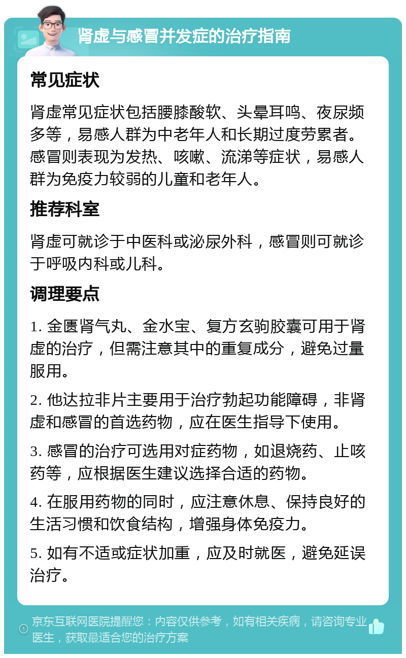 肾虚与感冒并发症的治疗指南 常见症状 肾虚常见症状包括腰膝酸软、头晕耳鸣、夜尿频多等，易感人群为中老年人和长期过度劳累者。感冒则表现为发热、咳嗽、流涕等症状，易感人群为免疫力较弱的儿童和老年人。 推荐科室 肾虚可就诊于中医科或泌尿外科，感冒则可就诊于呼吸内科或儿科。 调理要点 1. 金匮肾气丸、金水宝、复方玄驹胶囊可用于肾虚的治疗，但需注意其中的重复成分，避免过量服用。 2. 他达拉非片主要用于治疗勃起功能障碍，非肾虚和感冒的首选药物，应在医生指导下使用。 3. 感冒的治疗可选用对症药物，如退烧药、止咳药等，应根据医生建议选择合适的药物。 4. 在服用药物的同时，应注意休息、保持良好的生活习惯和饮食结构，增强身体免疫力。 5. 如有不适或症状加重，应及时就医，避免延误治疗。