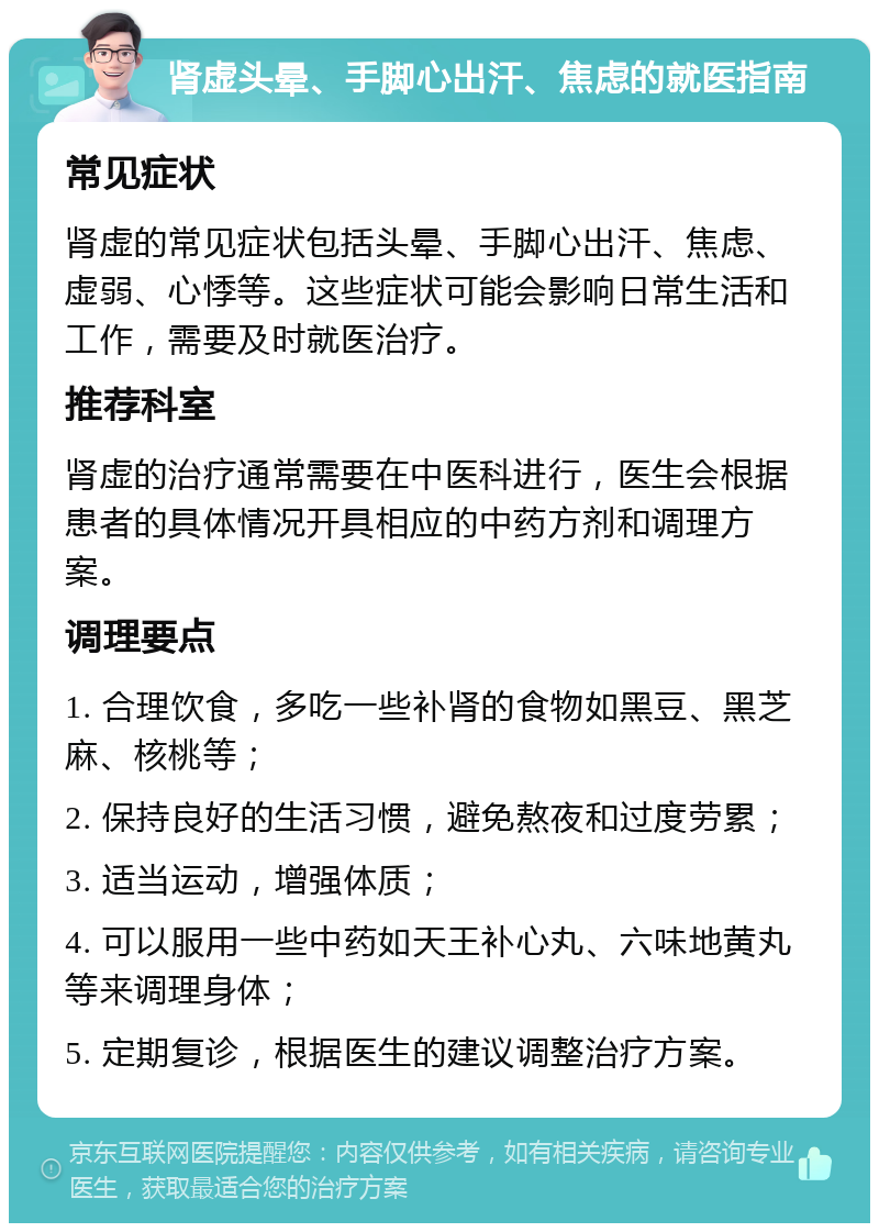 肾虚头晕、手脚心出汗、焦虑的就医指南 常见症状 肾虚的常见症状包括头晕、手脚心出汗、焦虑、虚弱、心悸等。这些症状可能会影响日常生活和工作，需要及时就医治疗。 推荐科室 肾虚的治疗通常需要在中医科进行，医生会根据患者的具体情况开具相应的中药方剂和调理方案。 调理要点 1. 合理饮食，多吃一些补肾的食物如黑豆、黑芝麻、核桃等； 2. 保持良好的生活习惯，避免熬夜和过度劳累； 3. 适当运动，增强体质； 4. 可以服用一些中药如天王补心丸、六味地黄丸等来调理身体； 5. 定期复诊，根据医生的建议调整治疗方案。