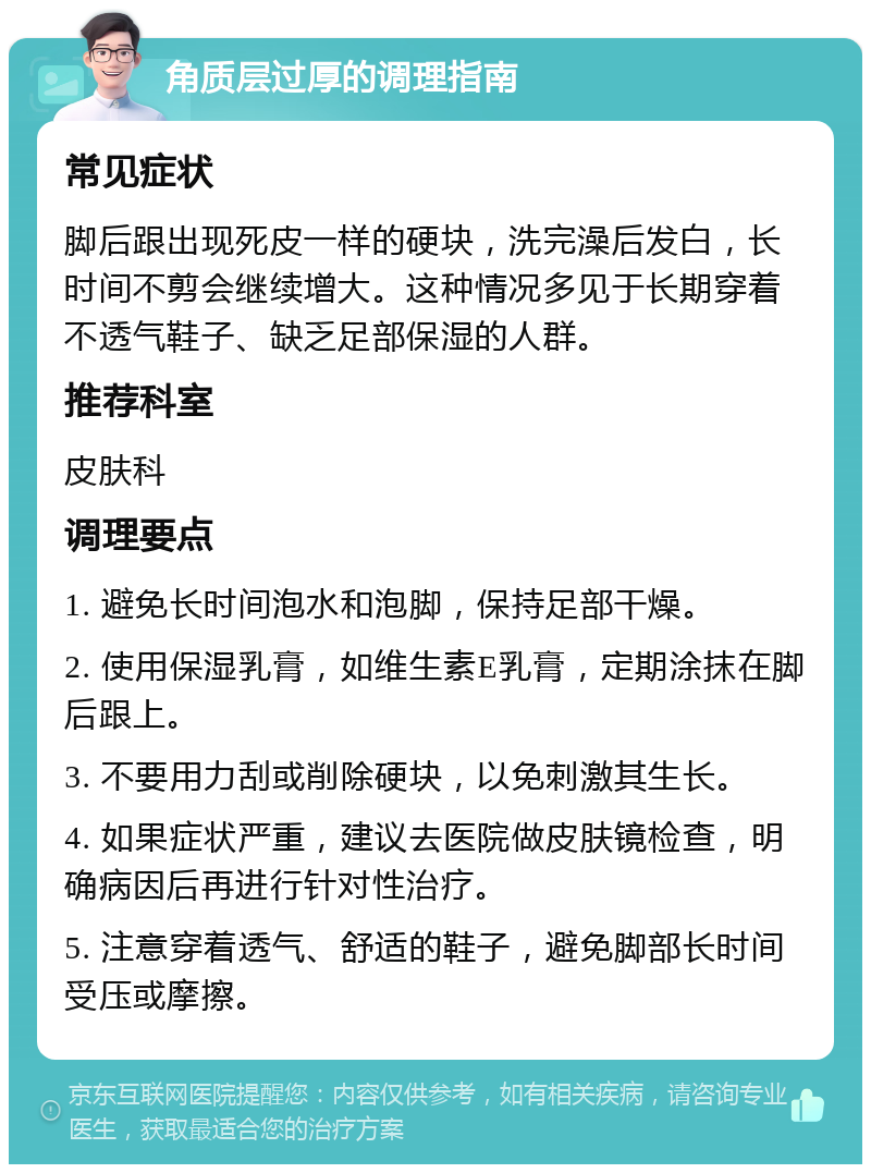 角质层过厚的调理指南 常见症状 脚后跟出现死皮一样的硬块，洗完澡后发白，长时间不剪会继续增大。这种情况多见于长期穿着不透气鞋子、缺乏足部保湿的人群。 推荐科室 皮肤科 调理要点 1. 避免长时间泡水和泡脚，保持足部干燥。 2. 使用保湿乳膏，如维生素E乳膏，定期涂抹在脚后跟上。 3. 不要用力刮或削除硬块，以免刺激其生长。 4. 如果症状严重，建议去医院做皮肤镜检查，明确病因后再进行针对性治疗。 5. 注意穿着透气、舒适的鞋子，避免脚部长时间受压或摩擦。