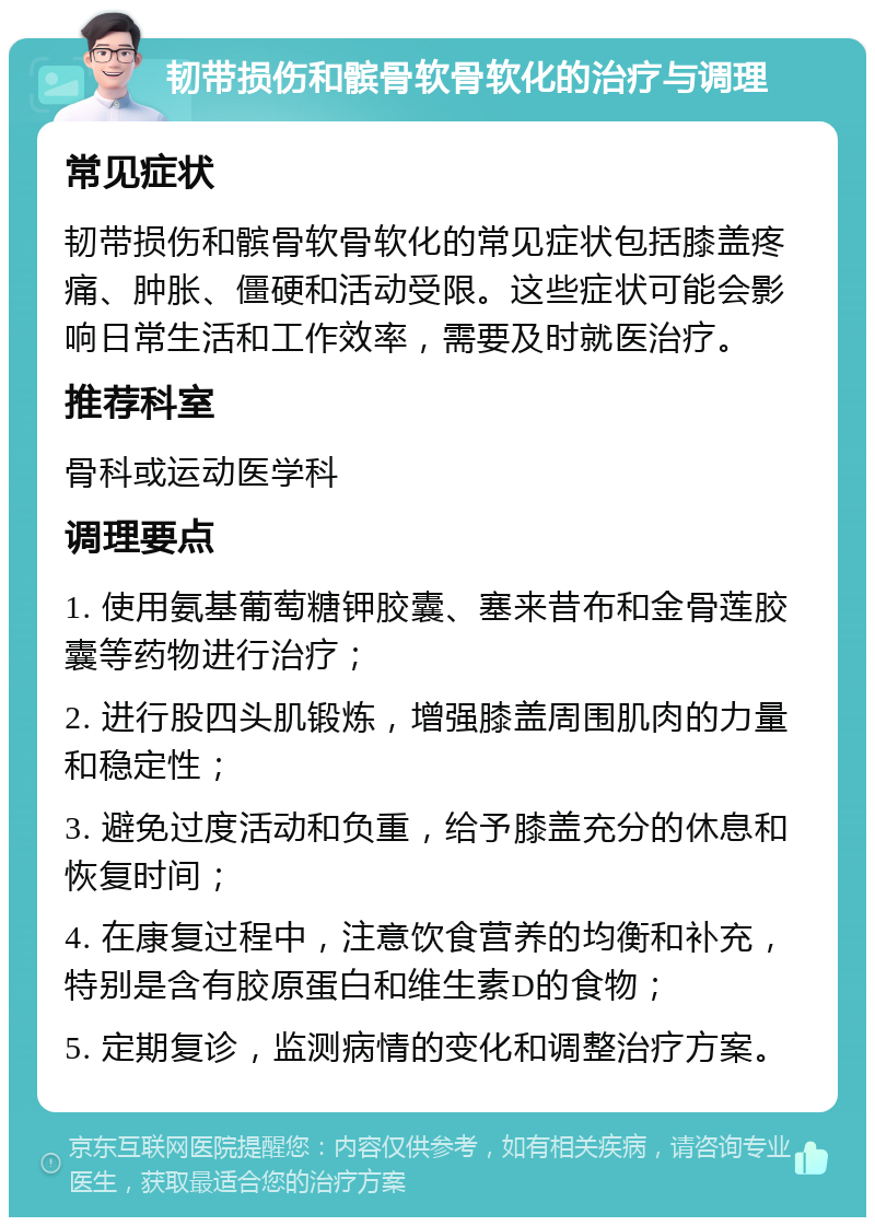 韧带损伤和髌骨软骨软化的治疗与调理 常见症状 韧带损伤和髌骨软骨软化的常见症状包括膝盖疼痛、肿胀、僵硬和活动受限。这些症状可能会影响日常生活和工作效率，需要及时就医治疗。 推荐科室 骨科或运动医学科 调理要点 1. 使用氨基葡萄糖钾胶囊、塞来昔布和金骨莲胶囊等药物进行治疗； 2. 进行股四头肌锻炼，增强膝盖周围肌肉的力量和稳定性； 3. 避免过度活动和负重，给予膝盖充分的休息和恢复时间； 4. 在康复过程中，注意饮食营养的均衡和补充，特别是含有胶原蛋白和维生素D的食物； 5. 定期复诊，监测病情的变化和调整治疗方案。