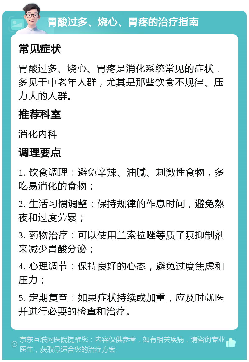 胃酸过多、烧心、胃疼的治疗指南 常见症状 胃酸过多、烧心、胃疼是消化系统常见的症状，多见于中老年人群，尤其是那些饮食不规律、压力大的人群。 推荐科室 消化内科 调理要点 1. 饮食调理：避免辛辣、油腻、刺激性食物，多吃易消化的食物； 2. 生活习惯调整：保持规律的作息时间，避免熬夜和过度劳累； 3. 药物治疗：可以使用兰索拉唑等质子泵抑制剂来减少胃酸分泌； 4. 心理调节：保持良好的心态，避免过度焦虑和压力； 5. 定期复查：如果症状持续或加重，应及时就医并进行必要的检查和治疗。