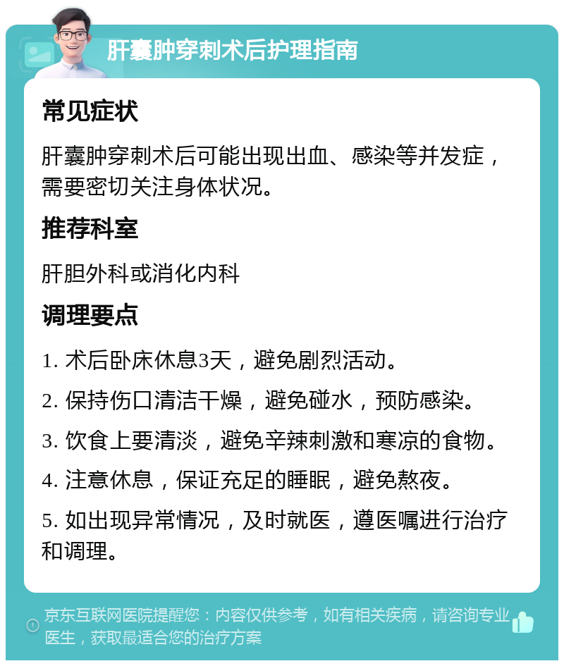 肝囊肿穿刺术后护理指南 常见症状 肝囊肿穿刺术后可能出现出血、感染等并发症，需要密切关注身体状况。 推荐科室 肝胆外科或消化内科 调理要点 1. 术后卧床休息3天，避免剧烈活动。 2. 保持伤口清洁干燥，避免碰水，预防感染。 3. 饮食上要清淡，避免辛辣刺激和寒凉的食物。 4. 注意休息，保证充足的睡眠，避免熬夜。 5. 如出现异常情况，及时就医，遵医嘱进行治疗和调理。